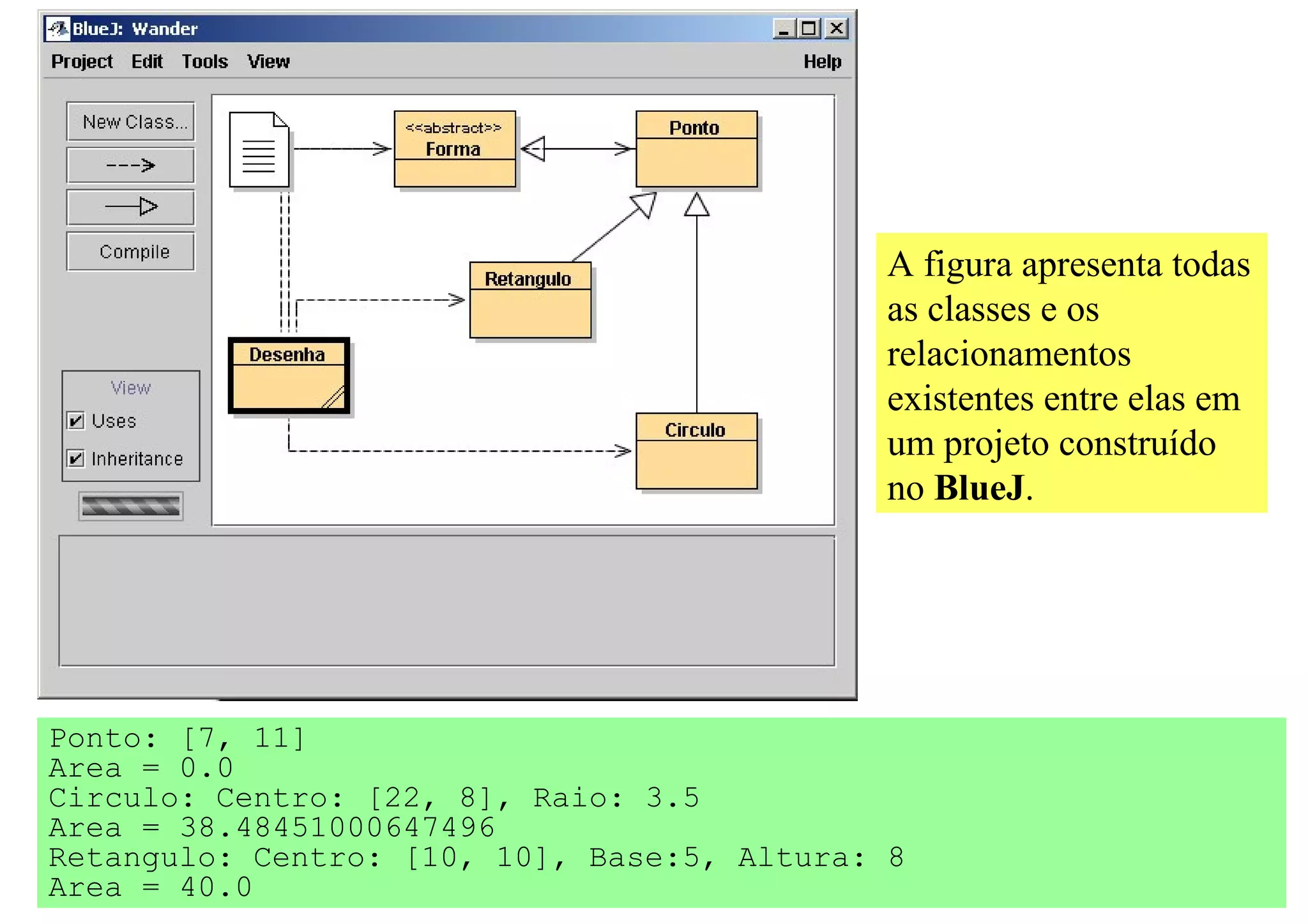 A figura apresenta todas
                                             as classes e os
                                             relacionamentos
                                             existentes entre elas em
                                             um projeto construído
                                             no BlueJ.




Ponto: [7, 11]
Area = 0.0
Circulo: Centro: [22, 8], Raio: 3.5
Area = 38.48451000647496
Retangulo: Centro: [10, 10], Base:5, Altura: 8
Area = 40.0
 