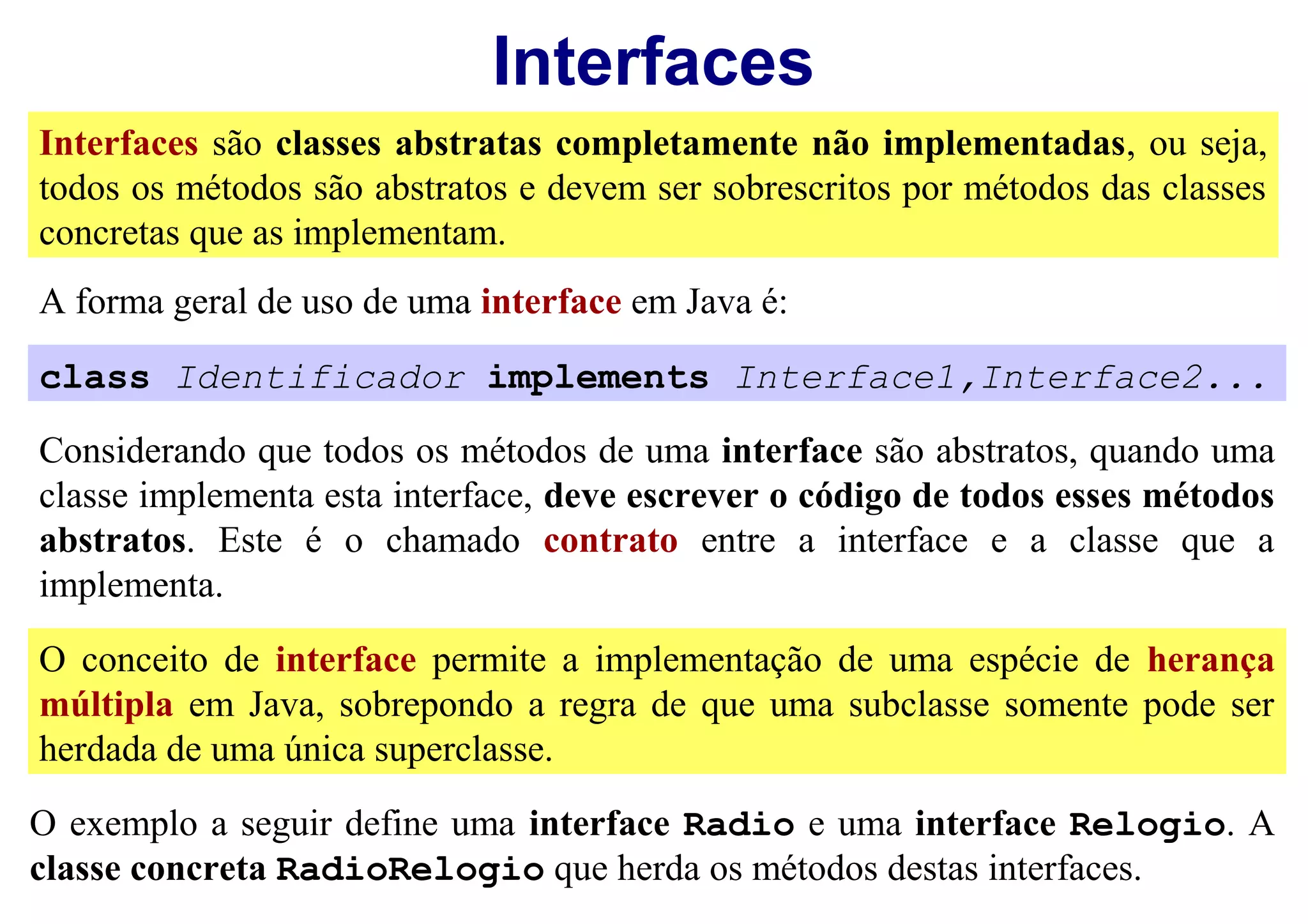 Interfaces
Interfaces são classes abstratas completamente não implementadas, ou seja,
todos os métodos são abstratos e devem ser sobrescritos por métodos das classes
concretas que as implementam.
A forma geral de uso de uma interface em Java é:

class Identificador implements Interface1,Interface2...

Considerando que todos os métodos de uma interface são abstratos, quando uma
classe implementa esta interface, deve escrever o código de todos esses métodos
abstratos. Este é o chamado contrato entre a interface e a classe que a
implementa.

O conceito de interface permite a implementação de uma espécie de herança
múltipla em Java, sobrepondo a regra de que uma subclasse somente pode ser
herdada de uma única superclasse.
O exemplo a seguir define uma interface Radio e uma interface Relogio. A
classe concreta RadioRelogio que herda os métodos destas interfaces.
 