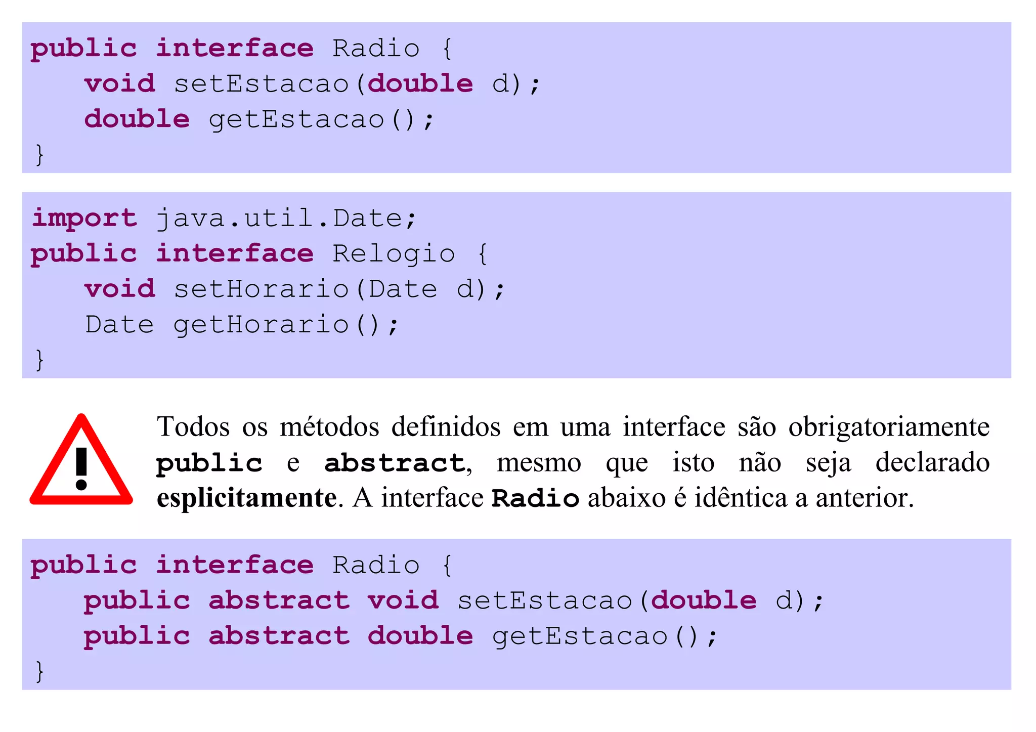 public interface Radio {
   void setEstacao(double d);
   double getEstacao();
}

import java.util.Date;
public interface Relogio {
   void setHorario(Date d);
   Date getHorario();
}

       Todos os métodos definidos em uma interface são obrigatoriamente
       public e abstract, mesmo que isto não seja declarado
       esplicitamente. A interface Radio abaixo é idêntica a anterior.

public interface Radio {
   public abstract void setEstacao(double d);
   public abstract double getEstacao();
}
 