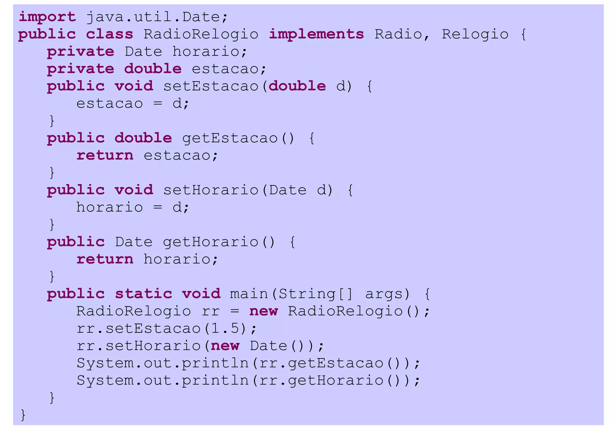import java.util.Date;
public class RadioRelogio implements Radio, Relogio {
   private Date horario;
   private double estacao;
   public void setEstacao(double d) {
      estacao = d;
   }
   public double getEstacao() {
      return estacao;
   }
   public void setHorario(Date d) {
      horario = d;
   }
   public Date getHorario() {
      return horario;
   }
   public static void main(String[] args) {
      RadioRelogio rr = new RadioRelogio();
      rr.setEstacao(1.5);
      rr.setHorario(new Date());
      System.out.println(rr.getEstacao());
      System.out.println(rr.getHorario());
   }
}
 