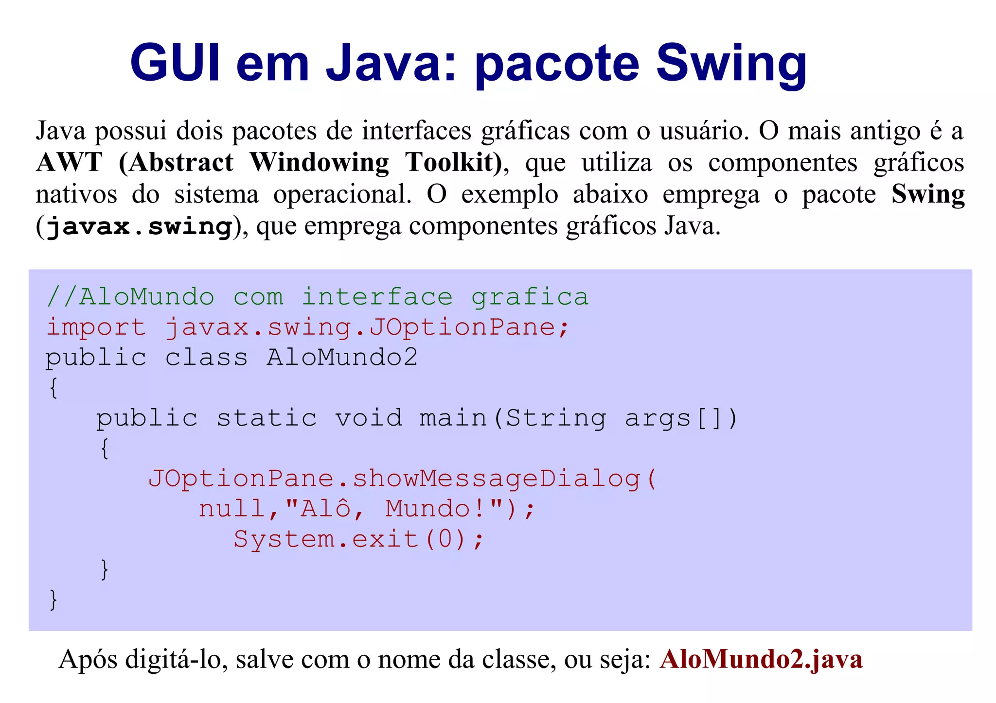 GUI em Java: pacote Swing
Java possui dois pacotes de interfaces gráficas com o usuário. O mais antigo é a
AWT (Abstract Windowing Toolkit), que utiliza os componentes gráficos
nativos do sistema operacional. O exemplo abaixo emprega o pacote Swing
(javax.swing), que emprega componentes gráficos Java.

//AloMundo com interface grafica
import javax.swing.JOptionPane;
public class AloMundo2
{
   public static void main(String args[])
   {
      JOptionPane.showMessageDialog(
         null,"Alô, Mundo!");
           System.exit(0);
   }
}

 Após digitá-lo, salve com o nome da classe, ou seja: AloMundo2.java
 