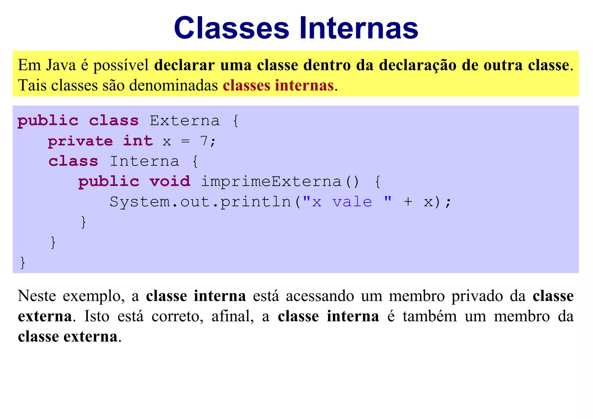 Classes Internas
Em Java é possível declarar uma classe dentro da declaração de outra classe.
Tais classes são denominadas classes internas.

public class Externa {
   private int x = 7;
   class Interna {
      public void imprimeExterna() {
          System.out.println("x vale " + x);
      }
   }
}

Neste exemplo, a classe interna está acessando um membro privado da classe
externa. Isto está correto, afinal, a classe interna é também um membro da
classe externa.
 