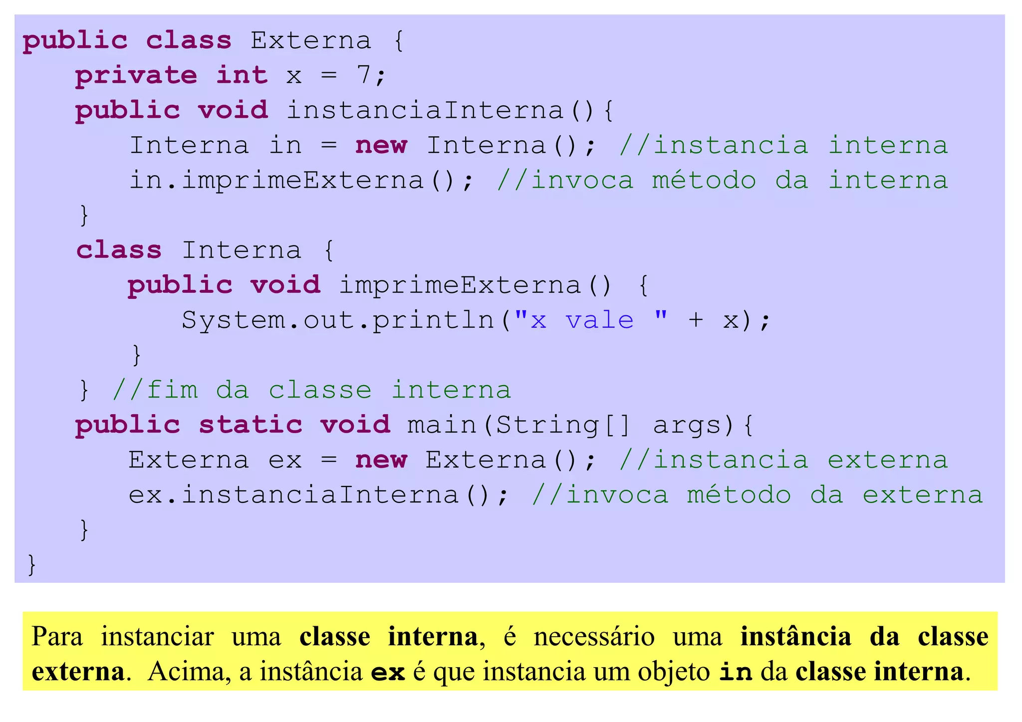 public class Externa {
   private int x = 7;
   public void instanciaInterna(){
      Interna in = new Interna(); //instancia interna
      in.imprimeExterna(); //invoca método da interna
   }
   class Interna {
      public void imprimeExterna() {
         System.out.println("x vale " + x);
      }
   } //fim da classe interna
   public static void main(String[] args){
      Externa ex = new Externa(); //instancia externa
      ex.instanciaInterna(); //invoca método da externa
   }
}

Para instanciar uma classe interna, é necessário uma instância da classe
externa. Acima, a instância ex é que instancia um objeto in da classe interna.
 