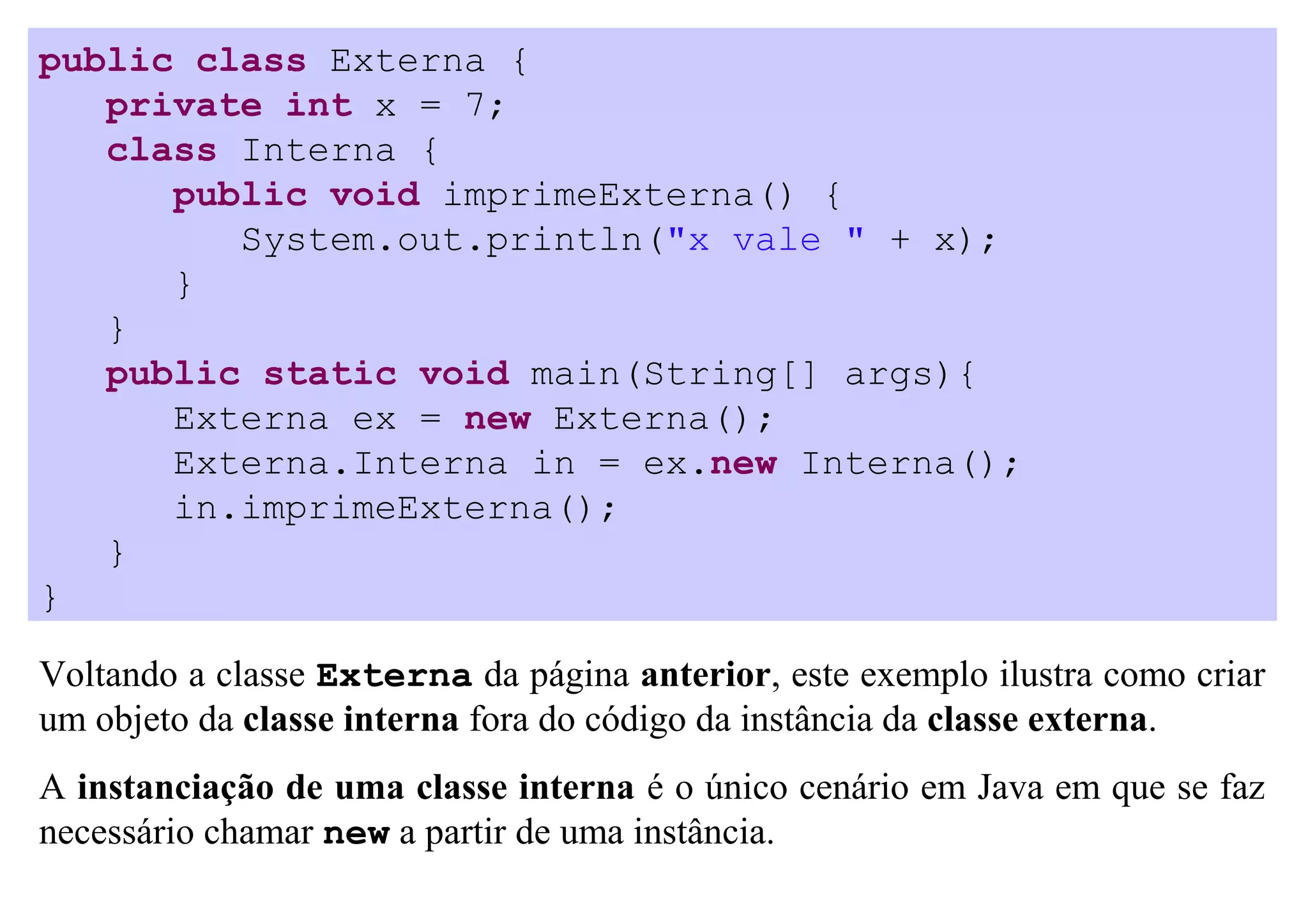 public class Externa {
   private int x = 7;
   class Interna {
      public void imprimeExterna() {
         System.out.println("x vale " + x);
      }
   }
   public static void main(String[] args){
      Externa ex = new Externa();
      Externa.Interna in = ex.new Interna();
      in.imprimeExterna();
   }
}

Voltando a classe Externa da página anterior, este exemplo ilustra como criar
um objeto da classe interna fora do código da instância da classe externa.
A instanciação de uma classe interna é o único cenário em Java em que se faz
necessário chamar new a partir de uma instância.
 