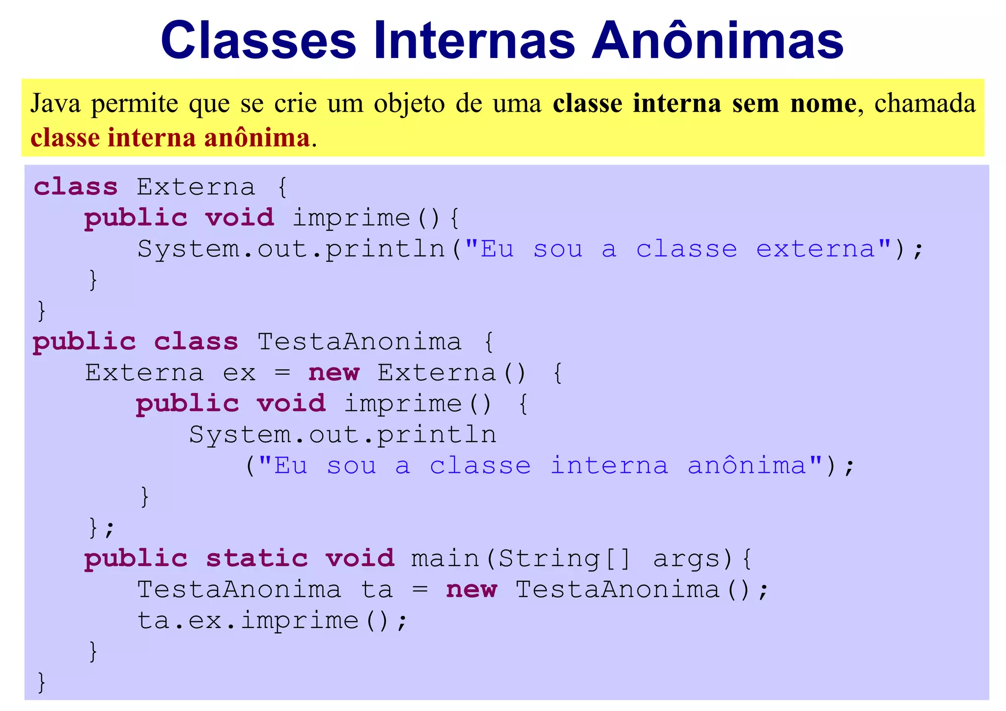 Classes Internas Anônimas
Java permite que se crie um objeto de uma classe interna sem nome, chamada
classe interna anônima.
class Externa {
   public void imprime(){
      System.out.println("Eu sou a classe externa");
   }
}
public class TestaAnonima {
   Externa ex = new Externa() {
      public void imprime() {
         System.out.println
            ("Eu sou a classe interna anônima");
      }
   };
   public static void main(String[] args){
      TestaAnonima ta = new TestaAnonima();
      ta.ex.imprime();
   }
}
 