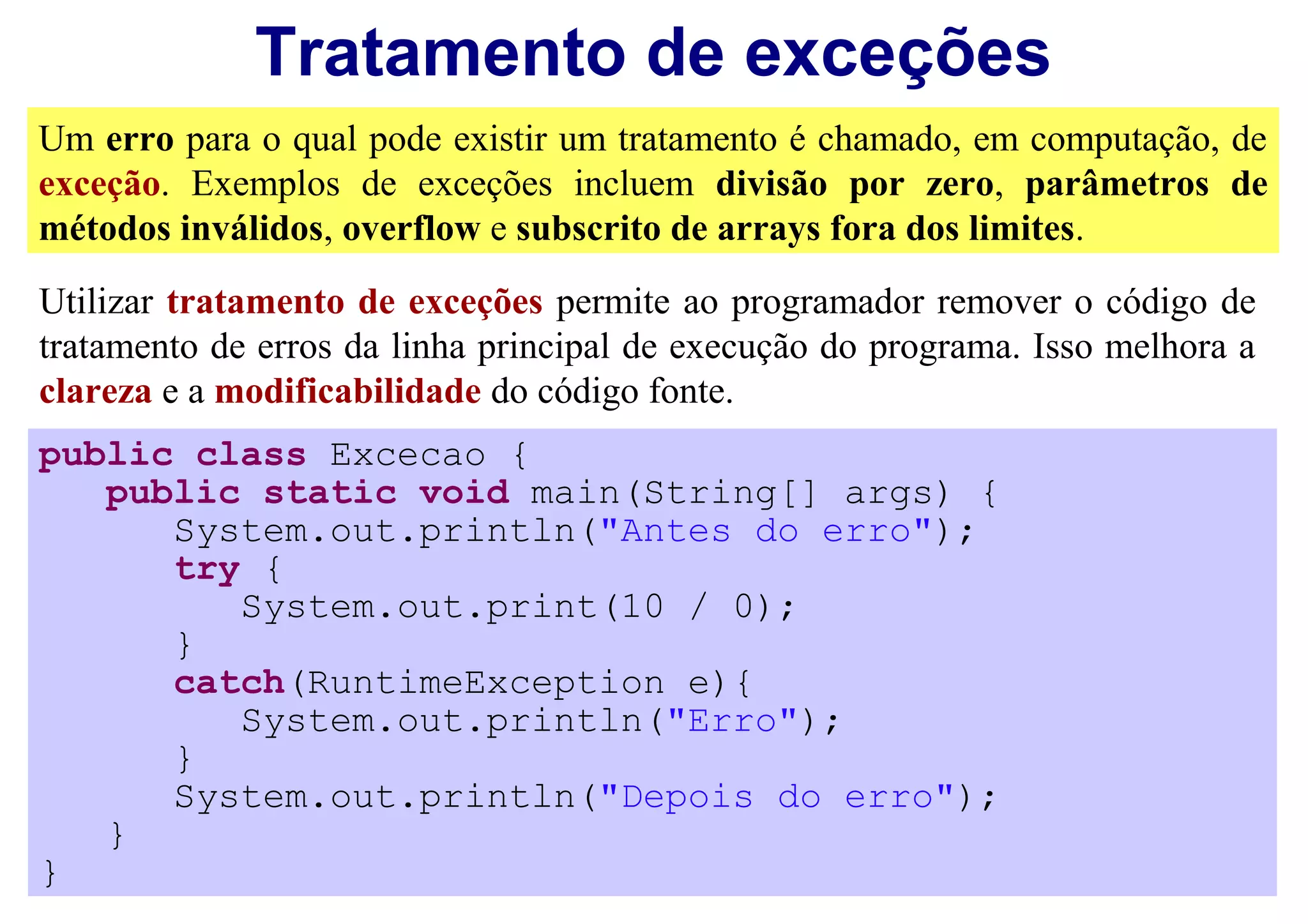 Tratamento de exceções
Um erro para o qual pode existir um tratamento é chamado, em computação, de
exceção. Exemplos de exceções incluem divisão por zero, parâmetros de
métodos inválidos, overflow e subscrito de arrays fora dos limites.
Utilizar tratamento de exceções permite ao programador remover o código de
tratamento de erros da linha principal de execução do programa. Isso melhora a
clareza e a modificabilidade do código fonte.
public class Excecao {
   public static void main(String[] args) {
      System.out.println("Antes do erro");
      try {
         System.out.print(10 / 0);
      }
      catch(RuntimeException e){
         System.out.println("Erro");
      }
      System.out.println("Depois do erro");
   }
}
 
