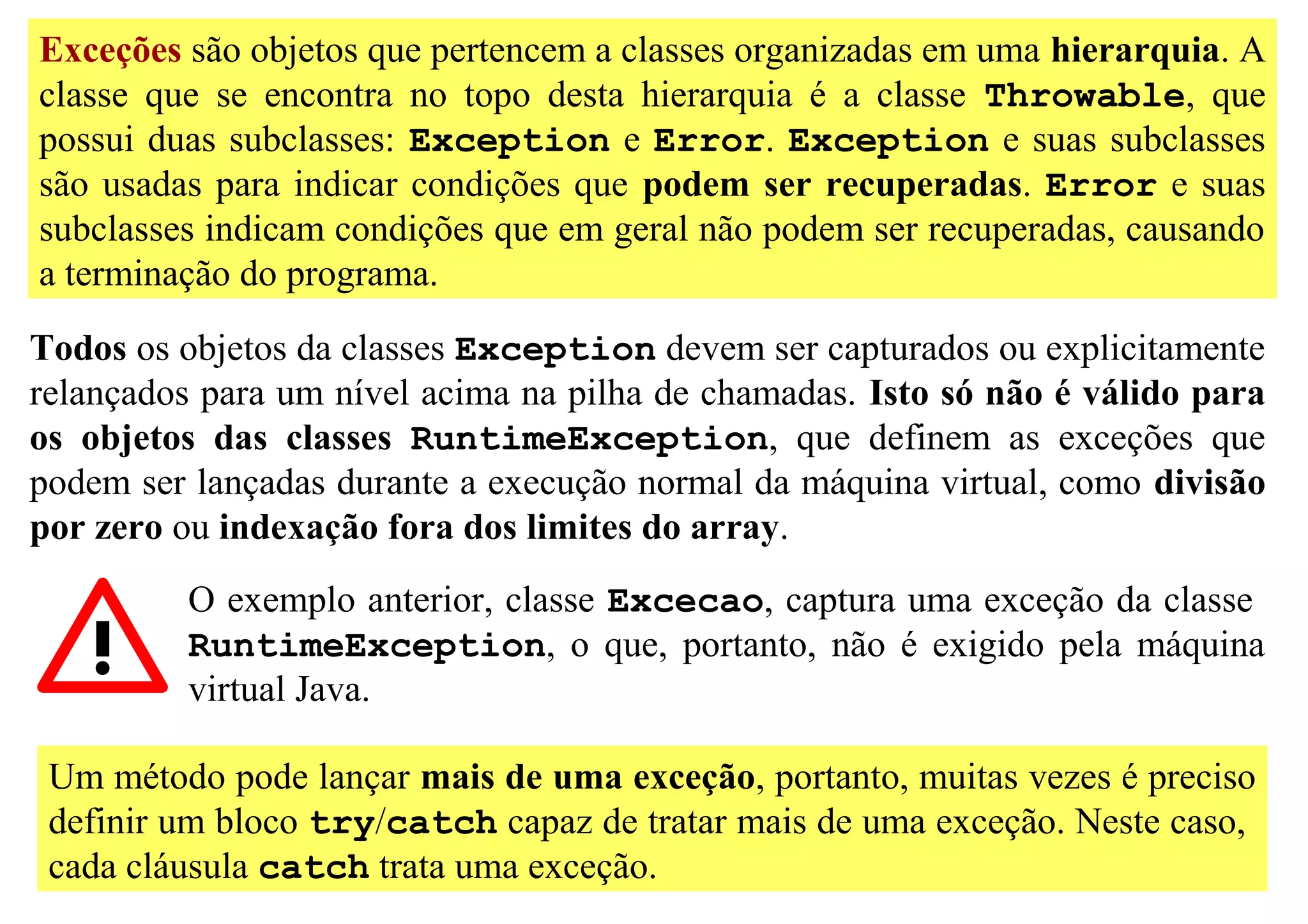 Exceções são objetos que pertencem a classes organizadas em uma hierarquia. A
classe que se encontra no topo desta hierarquia é a classe Throwable, que
possui duas subclasses: Exception e Error. Exception e suas subclasses
são usadas para indicar condições que podem ser recuperadas. Error e suas
subclasses indicam condições que em geral não podem ser recuperadas, causando
a terminação do programa.

Todos os objetos da classes Exception devem ser capturados ou explicitamente
relançados para um nível acima na pilha de chamadas. Isto só não é válido para
os objetos das classes RuntimeException, que definem as exceções que
podem ser lançadas durante a execução normal da máquina virtual, como divisão
por zero ou indexação fora dos limites do array.
          O exemplo anterior, classe Excecao, captura uma exceção da classe
          RuntimeException, o que, portanto, não é exigido pela máquina
          virtual Java.

 Um método pode lançar mais de uma exceção, portanto, muitas vezes é preciso
 definir um bloco try/catch capaz de tratar mais de uma exceção. Neste caso,
 cada cláusula catch trata uma exceção.
 