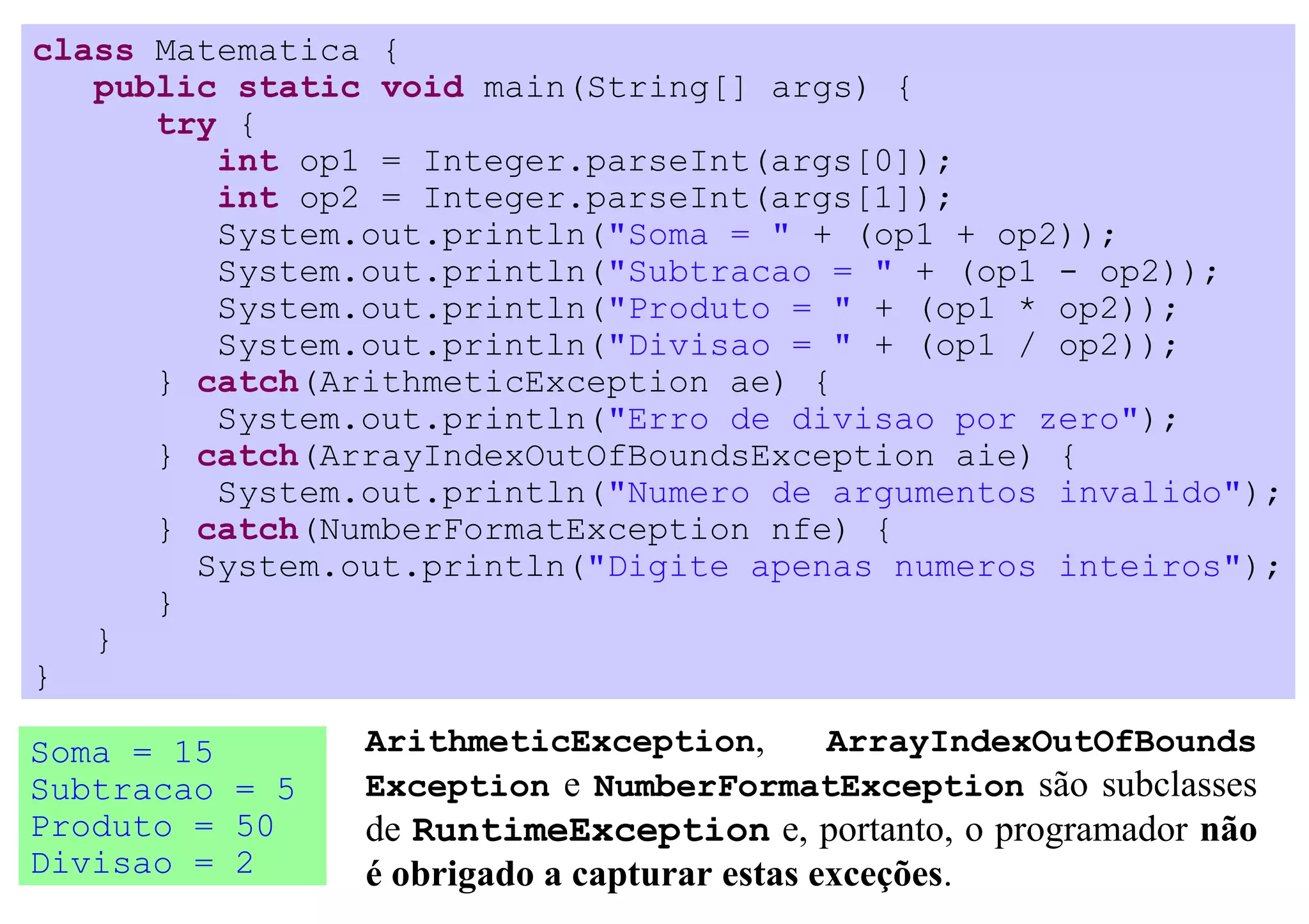 class Matematica {
   public static void main(String[] args) {
      try {
         int op1 = Integer.parseInt(args[0]);
         int op2 = Integer.parseInt(args[1]);
         System.out.println("Soma = " + (op1 + op2));
         System.out.println("Subtracao = " + (op1 - op2));
         System.out.println("Produto = " + (op1 * op2));
         System.out.println("Divisao = " + (op1 / op2));
      } catch(ArithmeticException ae) {
         System.out.println("Erro de divisao por zero");
      } catch(ArrayIndexOutOfBoundsException aie) {
         System.out.println("Numero de argumentos invalido");
      } catch(NumberFormatException nfe) {
        System.out.println("Digite apenas numeros inteiros");
      }
   }
}

Soma = 15       ArithmeticException,   ArrayIndexOutOfBounds
Subtracao = 5   Exception e NumberFormatException são subclasses
Produto = 50    de RuntimeException e, portanto, o programador não
Divisao = 2     é obrigado a capturar estas exceções.
 