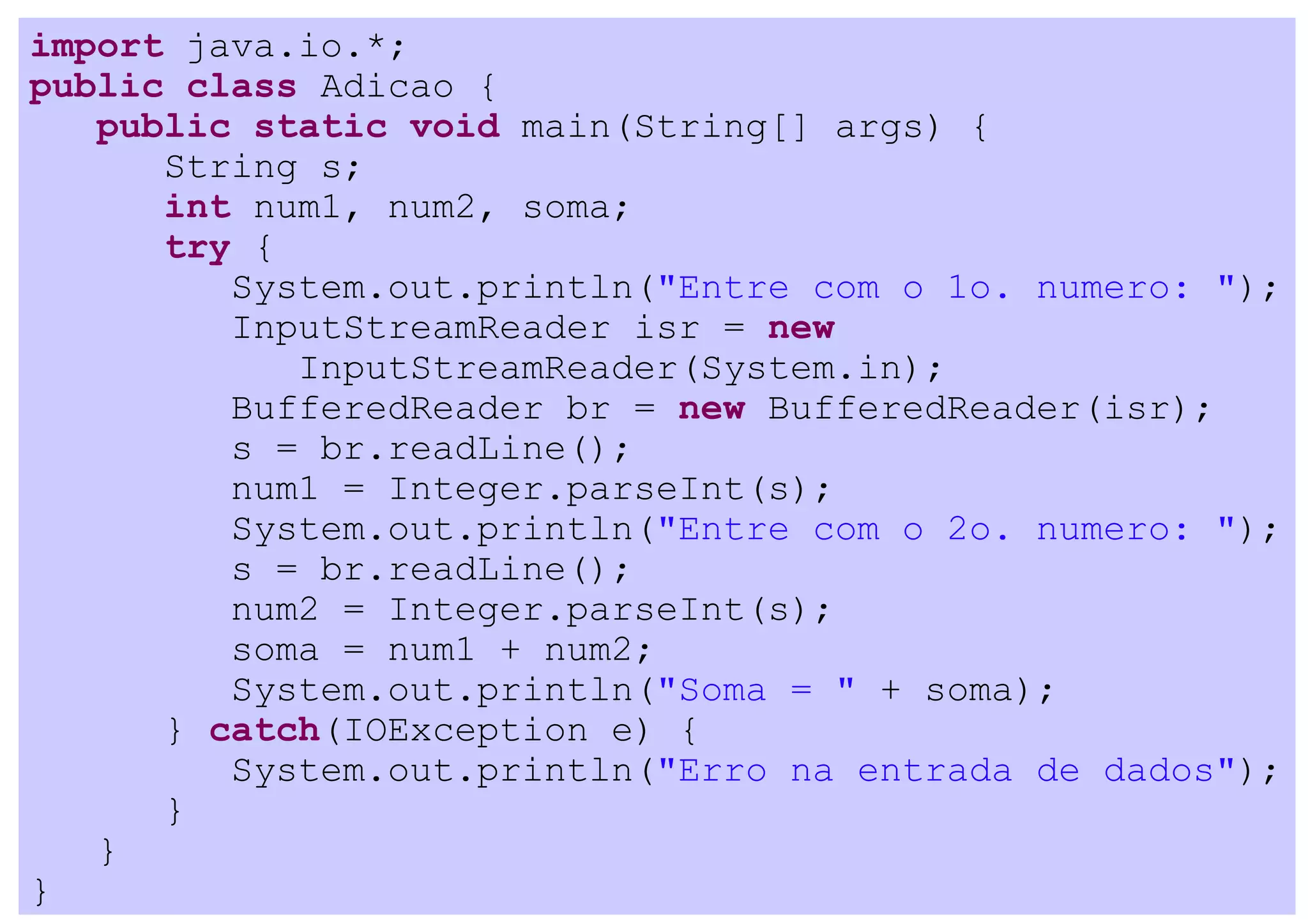 import java.io.*;
public class Adicao {
   public static void main(String[] args) {
      String s;
      int num1, num2, soma;
      try {
         System.out.println("Entre com o 1o. numero: ");
         InputStreamReader isr = new
            InputStreamReader(System.in);
         BufferedReader br = new BufferedReader(isr);
         s = br.readLine();
         num1 = Integer.parseInt(s);
         System.out.println("Entre com o 2o. numero: ");
         s = br.readLine();
         num2 = Integer.parseInt(s);
         soma = num1 + num2;
         System.out.println("Soma = " + soma);
      } catch(IOException e) {
         System.out.println("Erro na entrada de dados");
      }
   }
}
 