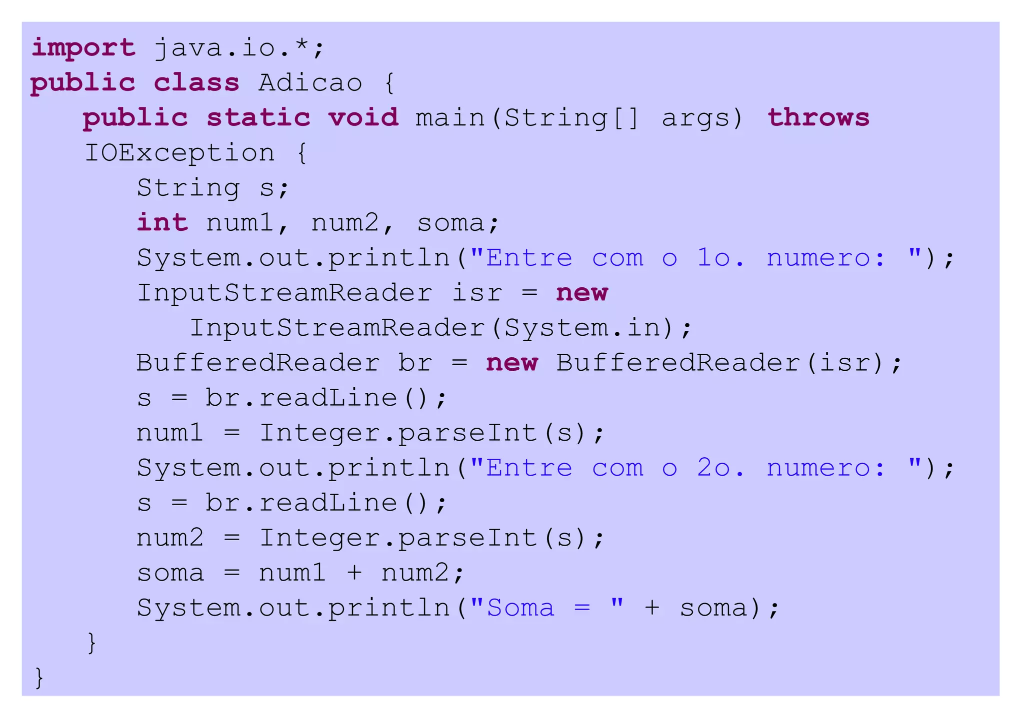 import java.io.*;
public class Adicao {
   public static void main(String[] args) throws
   IOException {
      String s;
      int num1, num2, soma;
      System.out.println("Entre com o 1o. numero: ");
      InputStreamReader isr = new
         InputStreamReader(System.in);
      BufferedReader br = new BufferedReader(isr);
      s = br.readLine();
      num1 = Integer.parseInt(s);
      System.out.println("Entre com o 2o. numero: ");
      s = br.readLine();
      num2 = Integer.parseInt(s);
      soma = num1 + num2;
      System.out.println("Soma = " + soma);
   }
}
 