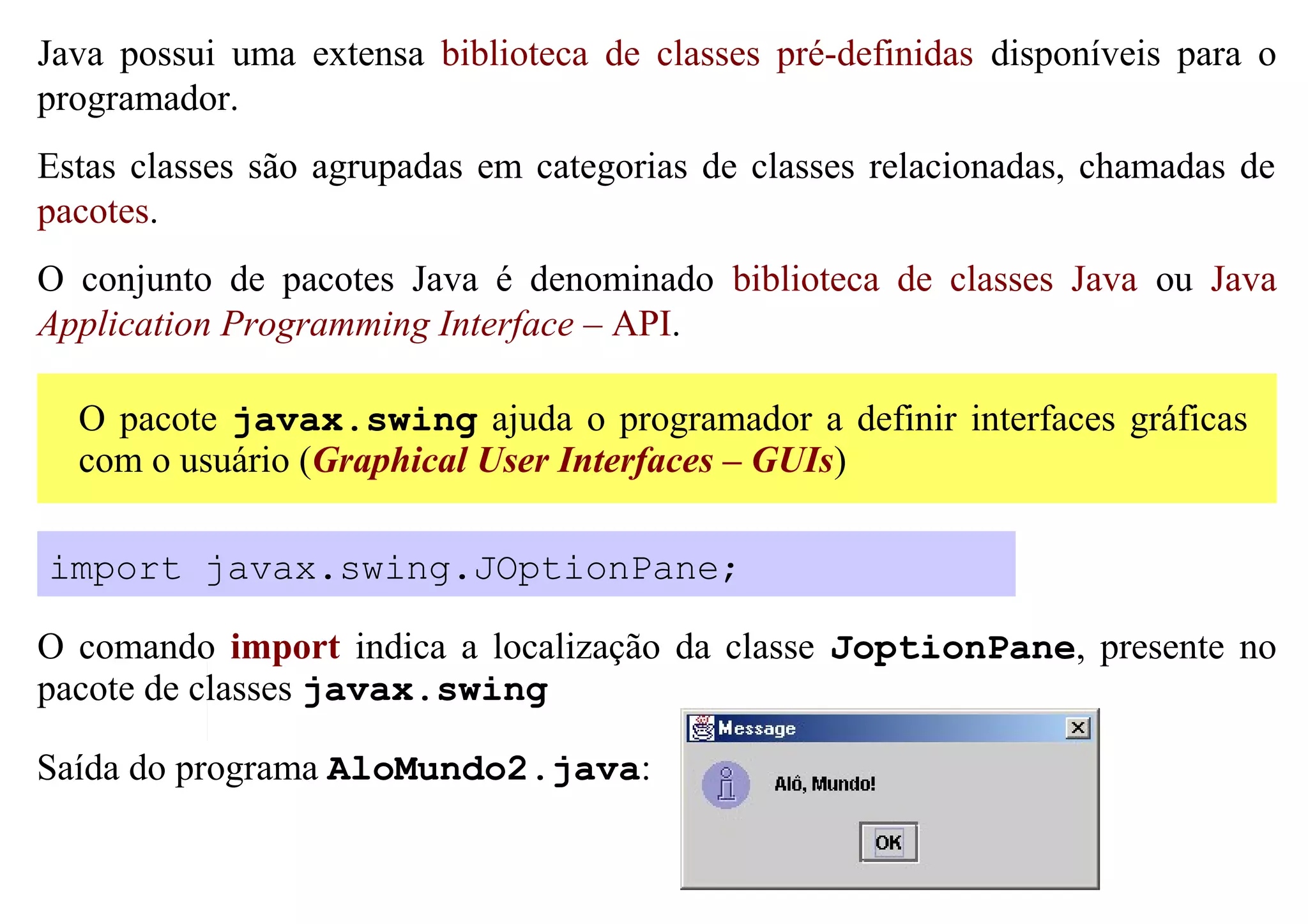 Java possui uma extensa biblioteca de classes pré-definidas disponíveis para o
programador.
Estas classes são agrupadas em categorias de classes relacionadas, chamadas de
pacotes.
O conjunto de pacotes Java é denominado biblioteca de classes Java ou Java
Application Programming Interface – API.

  O pacote javax.swing ajuda o programador a definir interfaces gráficas
  com o usuário (Graphical User Interfaces – GUIs)

import javax.swing.JOptionPane;

O comando import indica a localização da classe JoptionPane, presente no
pacote de classes javax.swing

Saída do programa AloMundo2.java:
 