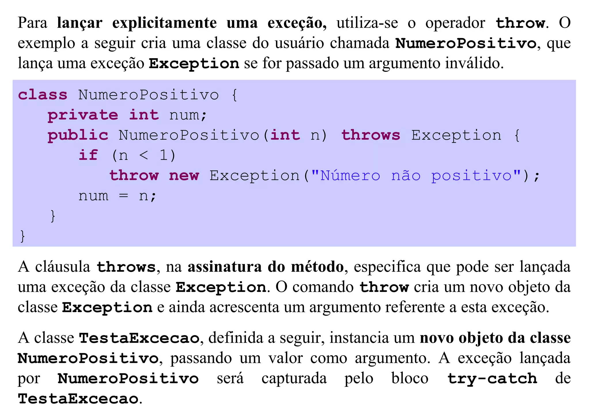 Para lançar explicitamente uma exceção, utiliza-se o operador throw. O
exemplo a seguir cria uma classe do usuário chamada NumeroPositivo, que
lança uma exceção Exception se for passado um argumento inválido.
class NumeroPositivo {
   private int num;
   public NumeroPositivo(int n) throws Exception {
      if (n < 1)
         throw new Exception("Número não positivo");
      num = n;
   }
}
A cláusula throws, na assinatura do método, especifica que pode ser lançada
uma exceção da classe Exception. O comando throw cria um novo objeto da
classe Exception e ainda acrescenta um argumento referente a esta exceção.
A classe TestaExcecao, definida a seguir, instancia um novo objeto da classe
NumeroPositivo, passando um valor como argumento. A exceção lançada
por NumeroPositivo será capturada pelo bloco try-catch de
TestaExcecao.
 