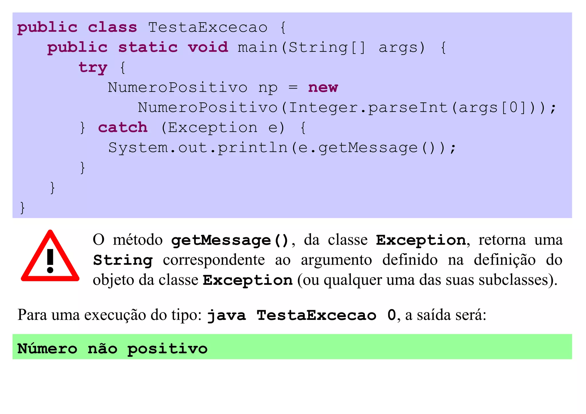 public class TestaExcecao {
   public static void main(String[] args) {
      try {
         NumeroPositivo np = new
            NumeroPositivo(Integer.parseInt(args[0]));
      } catch (Exception e) {
         System.out.println(e.getMessage());
      }
   }
}
         O método getMessage(), da classe Exception, retorna uma
         String correspondente ao argumento definido na definição do
         objeto da classe Exception (ou qualquer uma das suas subclasses).

Para uma execução do tipo: java TestaExcecao 0, a saída será:

Número não positivo
 