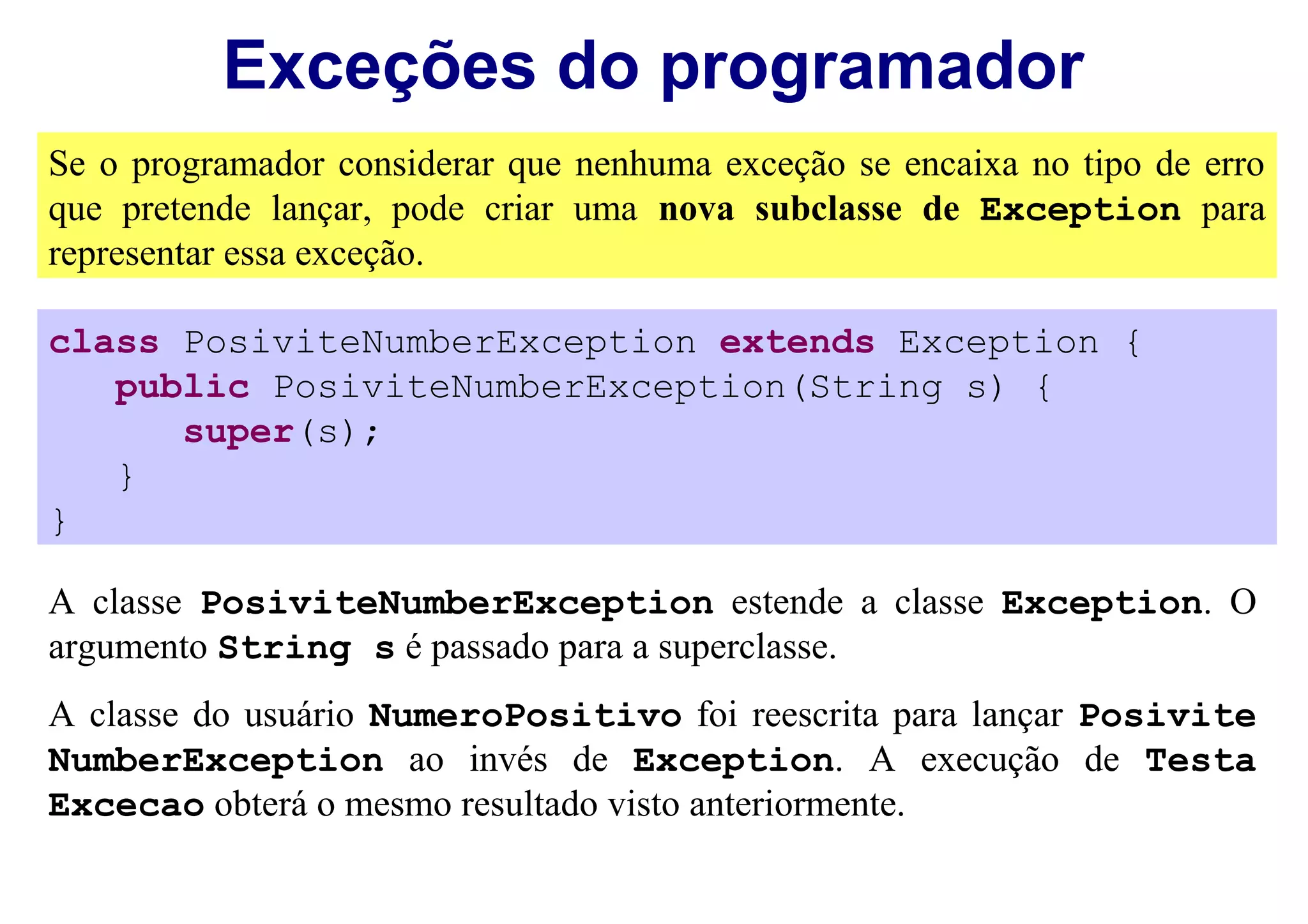 Exceções do programador
Se o programador considerar que nenhuma exceção se encaixa no tipo de erro
que pretende lançar, pode criar uma nova subclasse de Exception para
representar essa exceção.

class PosiviteNumberException extends Exception {
   public PosiviteNumberException(String s) {
      super(s);
   }
}

A classe PosiviteNumberException estende a classe Exception. O
argumento String s é passado para a superclasse.
A classe do usuário NumeroPositivo foi reescrita para lançar Posivite
NumberException ao invés de Exception. A execução de Testa
Excecao obterá o mesmo resultado visto anteriormente.
 