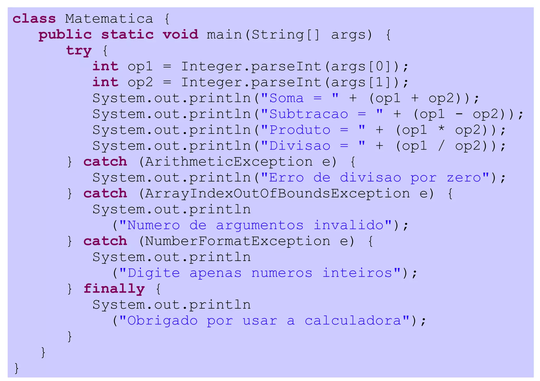 class Matematica {
   public static void main(String[] args) {
      try {
         int op1 = Integer.parseInt(args[0]);
         int op2 = Integer.parseInt(args[1]);
         System.out.println("Soma = " + (op1 + op2));
         System.out.println("Subtracao = " + (op1 - op2));
         System.out.println("Produto = " + (op1 * op2));
         System.out.println("Divisao = " + (op1 / op2));
      } catch (ArithmeticException e) {
         System.out.println("Erro de divisao por zero");
      } catch (ArrayIndexOutOfBoundsException e) {
         System.out.println
           ("Numero de argumentos invalido");
      } catch (NumberFormatException e) {
         System.out.println
           ("Digite apenas numeros inteiros");
      } finally {
         System.out.println
           ("Obrigado por usar a calculadora");
      }
   }
}
 
