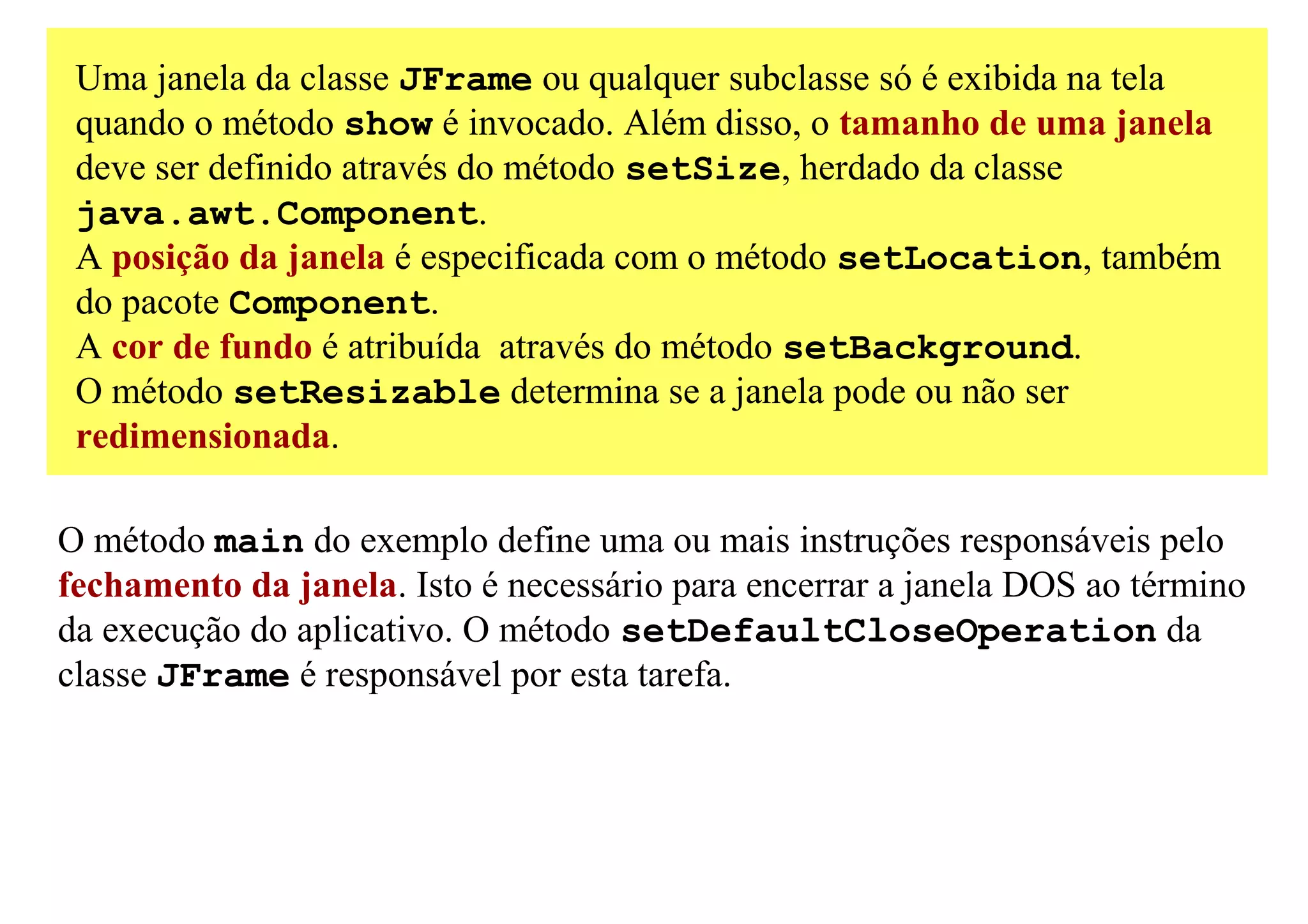 Uma janela da classe JFrame ou qualquer subclasse só é exibida na tela
 quando o método show é invocado. Além disso, o tamanho de uma janela
 deve ser definido através do método setSize, herdado da classe
 java.awt.Component.
 A posição da janela é especificada com o método setLocation, também
 do pacote Component.
 A cor de fundo é atribuída através do método setBackground.
 O método setResizable determina se a janela pode ou não ser
 redimensionada.

O método main do exemplo define uma ou mais instruções responsáveis pelo
fechamento da janela. Isto é necessário para encerrar a janela DOS ao término
da execução do aplicativo. O método setDefaultCloseOperation da
classe JFrame é responsável por esta tarefa.
 
