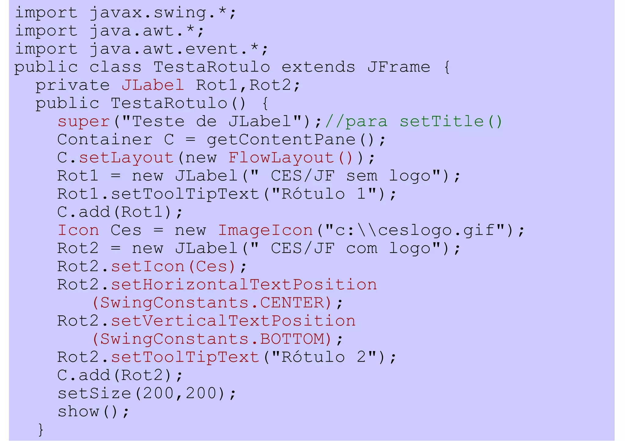 import javax.swing.*;
import java.awt.*;
import java.awt.event.*;
public class TestaRotulo extends JFrame {
  private JLabel Rot1,Rot2;
  public TestaRotulo() {
    super("Teste de JLabel");//para setTitle()
    Container C = getContentPane();
    C.setLayout(new FlowLayout());
    Rot1 = new JLabel(" CES/JF sem logo");
    Rot1.setToolTipText("Rótulo 1");
    C.add(Rot1);
    Icon Ces = new ImageIcon("c:ceslogo.gif");
    Rot2 = new JLabel(" CES/JF com logo");
    Rot2.setIcon(Ces);
    Rot2.setHorizontalTextPosition
       (SwingConstants.CENTER);
    Rot2.setVerticalTextPosition
       (SwingConstants.BOTTOM);
    Rot2.setToolTipText("Rótulo 2");
    C.add(Rot2);
    setSize(200,200);
    show();
  }
 