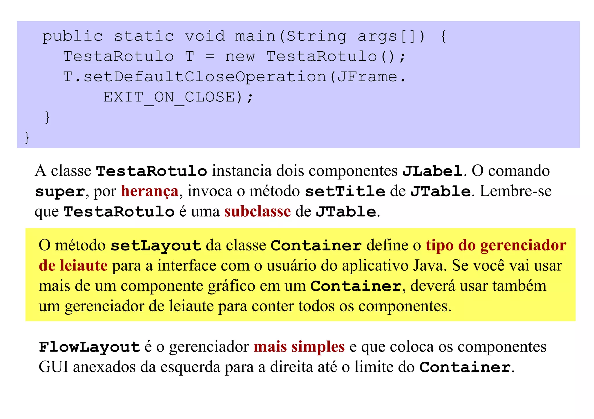 public static void main(String args[]) {
      TestaRotulo T = new TestaRotulo();
      T.setDefaultCloseOperation(JFrame.
          EXIT_ON_CLOSE);
    }
}

    A classe TestaRotulo instancia dois componentes JLabel. O comando
    super, por herança, invoca o método setTitle de JTable. Lembre-se
    que TestaRotulo é uma subclasse de JTable.

    O método setLayout da classe Container define o tipo do gerenciador
    de leiaute para a interface com o usuário do aplicativo Java. Se você vai usar
    mais de um componente gráfico em um Container, deverá usar também
    um gerenciador de leiaute para conter todos os componentes.

    FlowLayout é o gerenciador mais simples e que coloca os componentes
    GUI anexados da esquerda para a direita até o limite do Container.
 