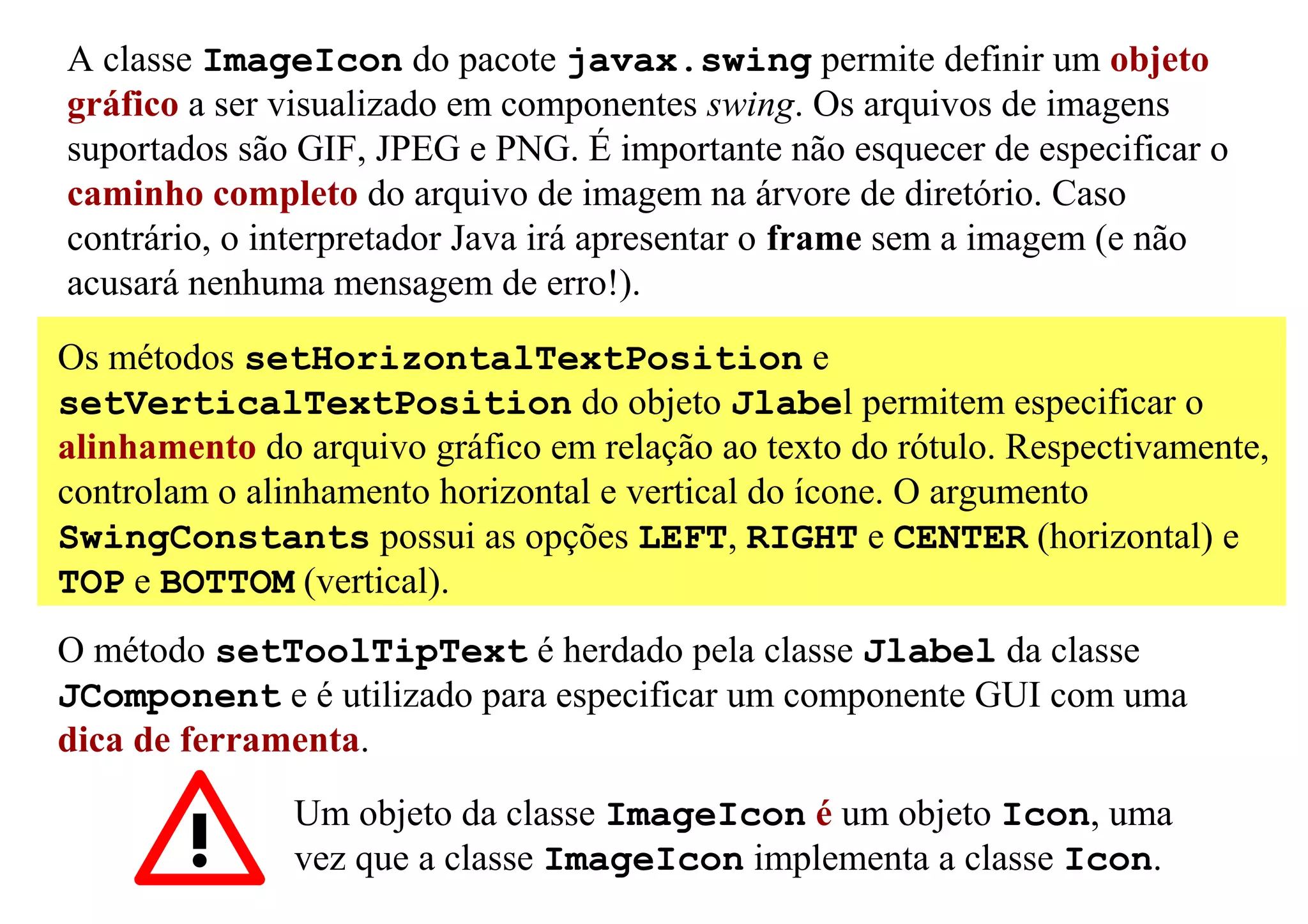 A classe ImageIcon do pacote javax.swing permite definir um objeto
gráfico a ser visualizado em componentes swing. Os arquivos de imagens
suportados são GIF, JPEG e PNG. É importante não esquecer de especificar o
caminho completo do arquivo de imagem na árvore de diretório. Caso
contrário, o interpretador Java irá apresentar o frame sem a imagem (e não
acusará nenhuma mensagem de erro!).

Os métodos setHorizontalTextPosition e
setVerticalTextPosition do objeto Jlabel permitem especificar o
alinhamento do arquivo gráfico em relação ao texto do rótulo. Respectivamente,
controlam o alinhamento horizontal e vertical do ícone. O argumento
SwingConstants possui as opções LEFT, RIGHT e CENTER (horizontal) e
TOP e BOTTOM (vertical).
O método setToolTipText é herdado pela classe Jlabel da classe
JComponent e é utilizado para especificar um componente GUI com uma
dica de ferramenta.
               Um objeto da classe ImageIcon é um objeto Icon, uma
               vez que a classe ImageIcon implementa a classe Icon.
 