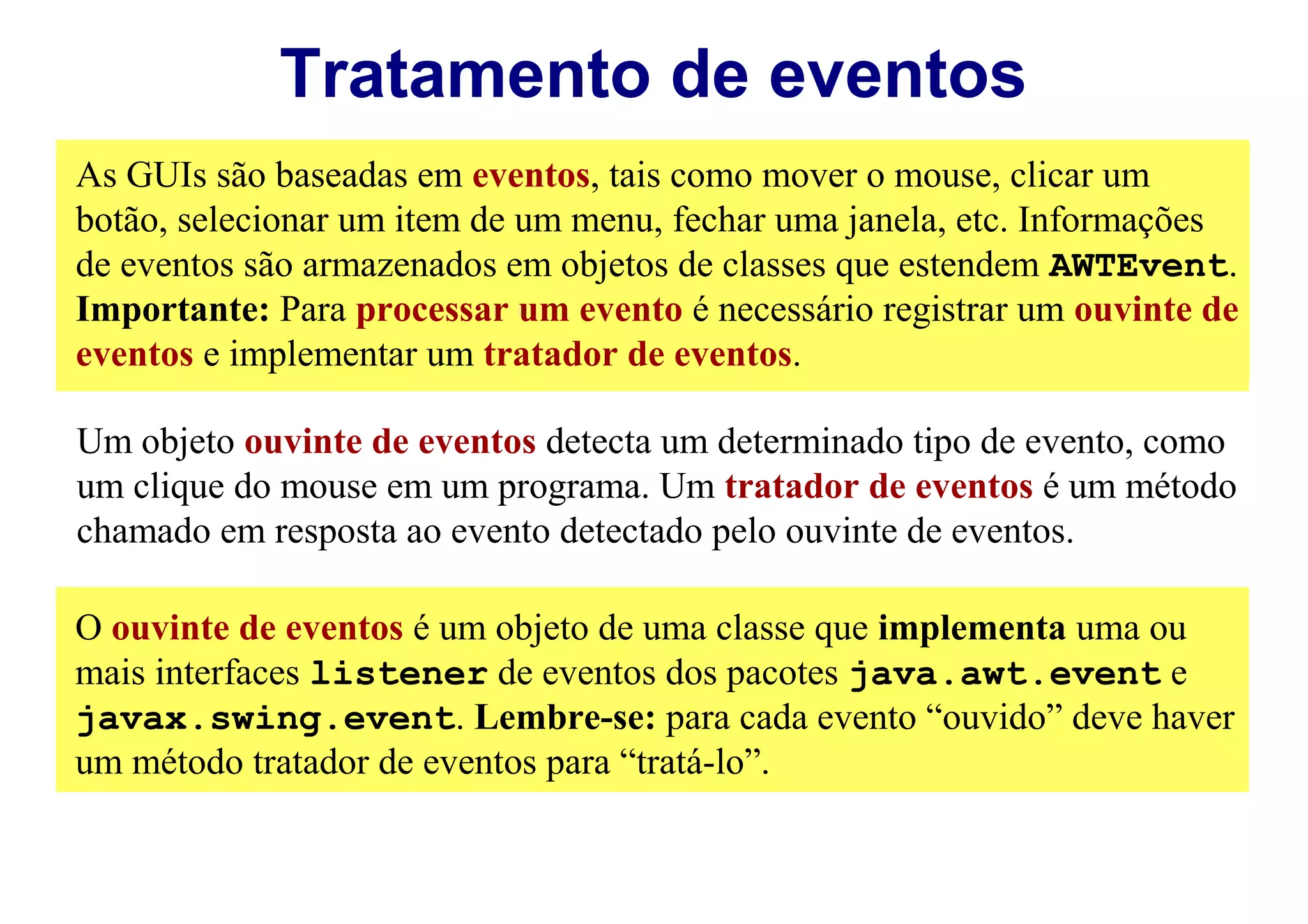 Tratamento de eventos
As GUIs são baseadas em eventos, tais como mover o mouse, clicar um
botão, selecionar um item de um menu, fechar uma janela, etc. Informações
de eventos são armazenados em objetos de classes que estendem AWTEvent.
Importante: Para processar um evento é necessário registrar um ouvinte de
eventos e implementar um tratador de eventos.

Um objeto ouvinte de eventos detecta um determinado tipo de evento, como
um clique do mouse em um programa. Um tratador de eventos é um método
chamado em resposta ao evento detectado pelo ouvinte de eventos.

O ouvinte de eventos é um objeto de uma classe que implementa uma ou
mais interfaces listener de eventos dos pacotes java.awt.event e
javax.swing.event. Lembre-se: para cada evento “ouvido” deve haver
um método tratador de eventos para “tratá-lo”.
 