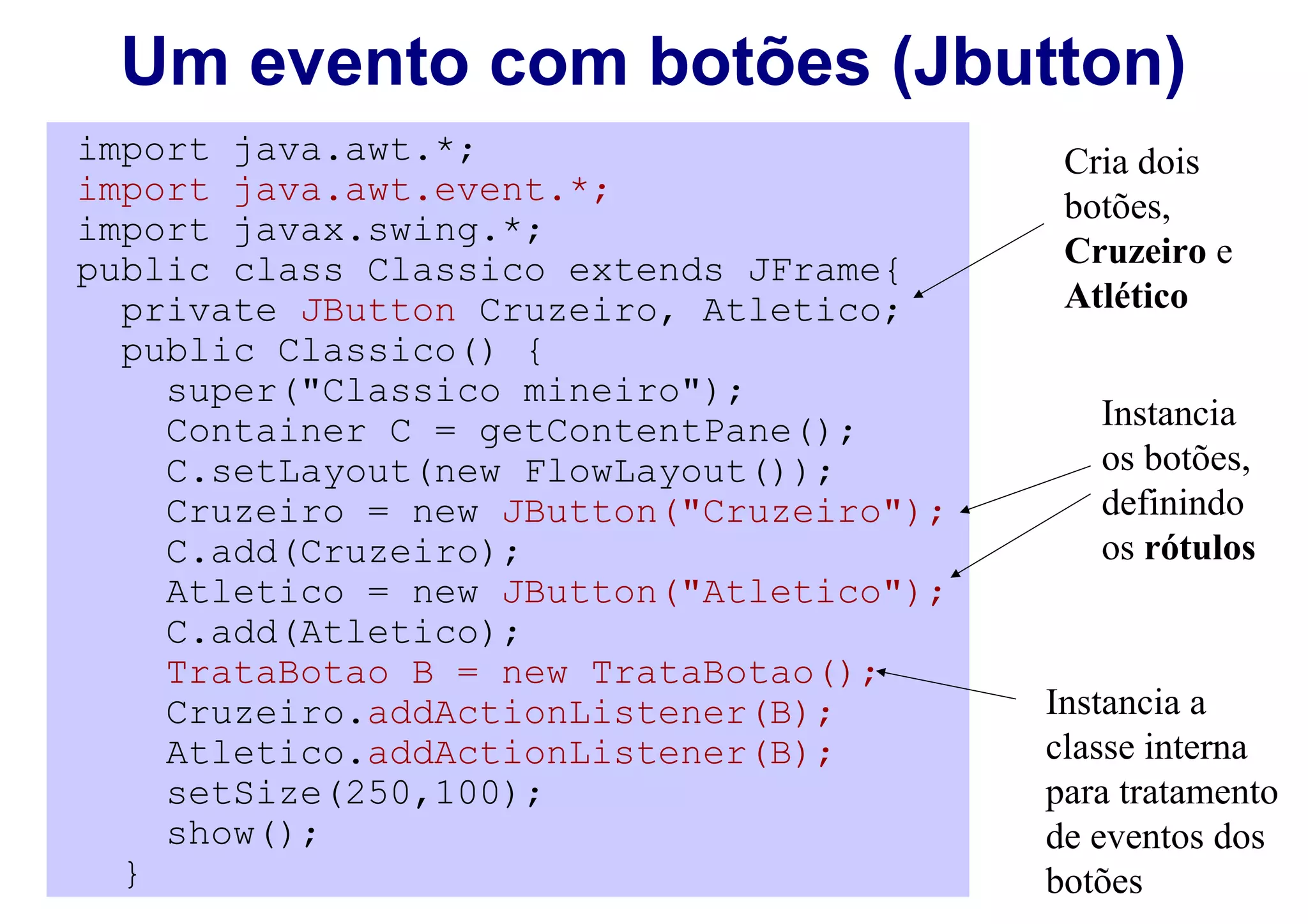 Um evento com botões (Jbutton)
import java.awt.*;                         Cria dois
import java.awt.event.*;                   botões,
import javax.swing.*;
public class Classico extends JFrame{      Cruzeiro e
  private JButton Cruzeiro, Atletico;      Atlético
  public Classico() {
    super("Classico mineiro");
    Container C = getContentPane();          Instancia
    C.setLayout(new FlowLayout());           os botões,
    Cruzeiro = new JButton("Cruzeiro");      definindo
    C.add(Cruzeiro);                         os rótulos
    Atletico = new JButton("Atletico");
    C.add(Atletico);
    TrataBotao B = new TrataBotao();
    Cruzeiro.addActionListener(B);        Instancia a
    Atletico.addActionListener(B);        classe interna
    setSize(250,100);                     para tratamento
    show();                               de eventos dos
  }                                       botões
 