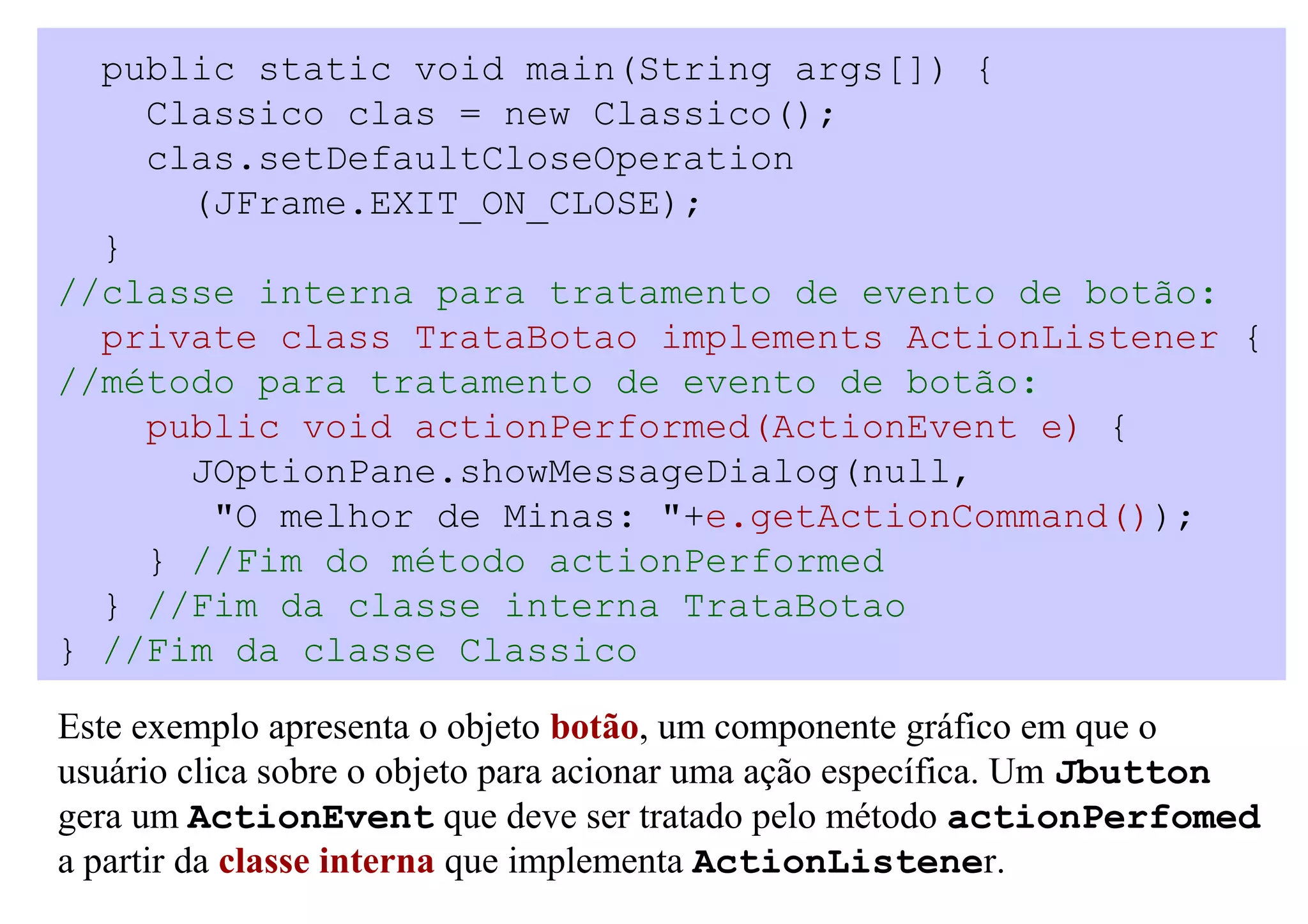 public static void main(String args[]) {
    Classico clas = new Classico();
    clas.setDefaultCloseOperation
      (JFrame.EXIT_ON_CLOSE);
  }
//classe interna para tratamento de evento de botão:
  private class TrataBotao implements ActionListener {
//método para tratamento de evento de botão:
    public void actionPerformed(ActionEvent e) {
      JOptionPane.showMessageDialog(null,
       "O melhor de Minas: "+e.getActionCommand());
    } //Fim do método actionPerformed
  } //Fim da classe interna TrataBotao
} //Fim da classe Classico

Este exemplo apresenta o objeto botão, um componente gráfico em que o
usuário clica sobre o objeto para acionar uma ação específica. Um Jbutton
gera um ActionEvent que deve ser tratado pelo método actionPerfomed
a partir da classe interna que implementa ActionListener.
 