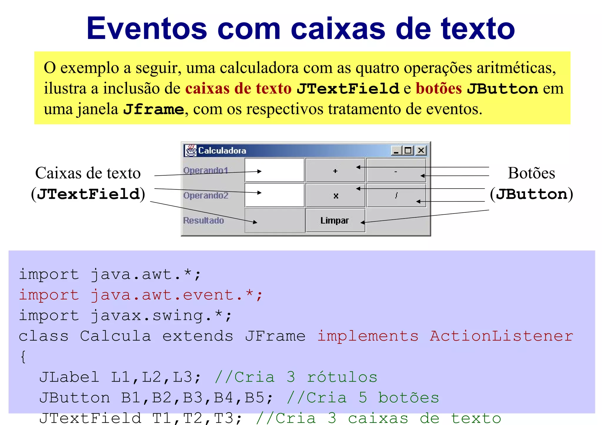 Eventos com caixas de texto
  O exemplo a seguir, uma calculadora com as quatro operações aritméticas,
  ilustra a inclusão de caixas de texto JTextField e botões JButton em
  uma janela Jframe, com os respectivos tratamento de eventos.


  Caixas de texto                                                Botões
 (JTextField)                                                  (JButton)



import java.awt.*;
import java.awt.event.*;
import javax.swing.*;
class Calcula extends JFrame implements ActionListener
{
  JLabel L1,L2,L3; //Cria 3 rótulos
  JButton B1,B2,B3,B4,B5; //Cria 5 botões
  JTextField T1,T2,T3; //Cria 3 caixas de texto
 