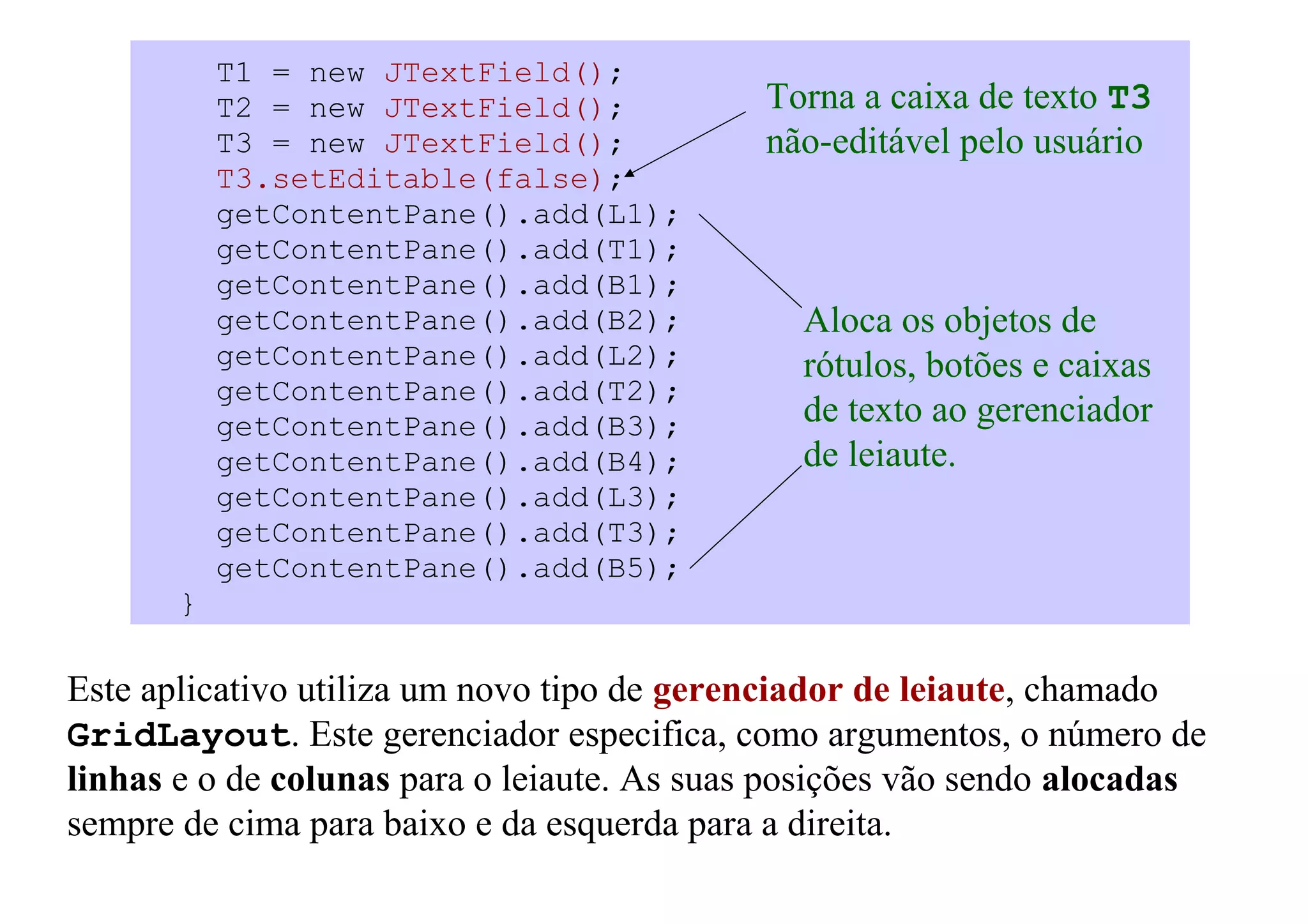 T1 = new JTextField();
           T2 = new JTextField();           Torna a caixa de texto T3
           T3 = new JTextField();           não-editável pelo usuário
           T3.setEditable(false);
           getContentPane().add(L1);
           getContentPane().add(T1);
           getContentPane().add(B1);
           getContentPane().add(B2);           Aloca os objetos de
           getContentPane().add(L2);           rótulos, botões e caixas
           getContentPane().add(T2);
           getContentPane().add(B3);           de texto ao gerenciador
           getContentPane().add(B4);           de leiaute.
           getContentPane().add(L3);
           getContentPane().add(T3);
           getContentPane().add(B5);
       }

Este aplicativo utiliza um novo tipo de gerenciador de leiaute, chamado
GridLayout. Este gerenciador especifica, como argumentos, o número de
linhas e o de colunas para o leiaute. As suas posições vão sendo alocadas
sempre de cima para baixo e da esquerda para a direita.
 