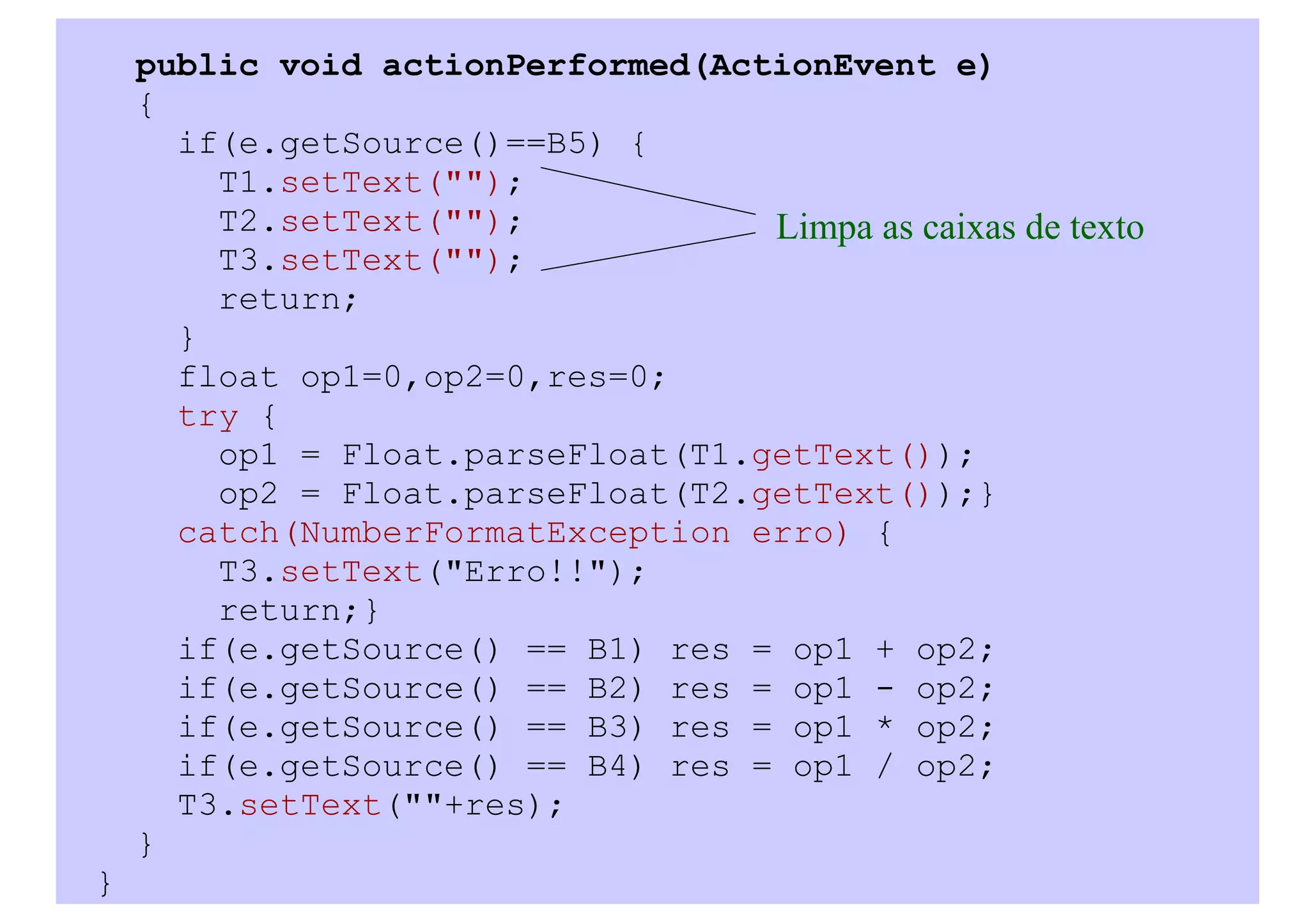 public void actionPerformed(ActionEvent e)
    {
      if(e.getSource()==B5) {
        T1.setText("");
        T2.setText("");            Limpa as caixas de texto
        T3.setText("");
        return;
      }
      float op1=0,op2=0,res=0;
      try {
        op1 = Float.parseFloat(T1.getText());
        op2 = Float.parseFloat(T2.getText());}
      catch(NumberFormatException erro) {
        T3.setText("Erro!!");
        return;}
      if(e.getSource() == B1) res = op1 + op2;
      if(e.getSource() == B2) res = op1 - op2;
      if(e.getSource() == B3) res = op1 * op2;
      if(e.getSource() == B4) res = op1 / op2;
      T3.setText(""+res);
    }
}
 