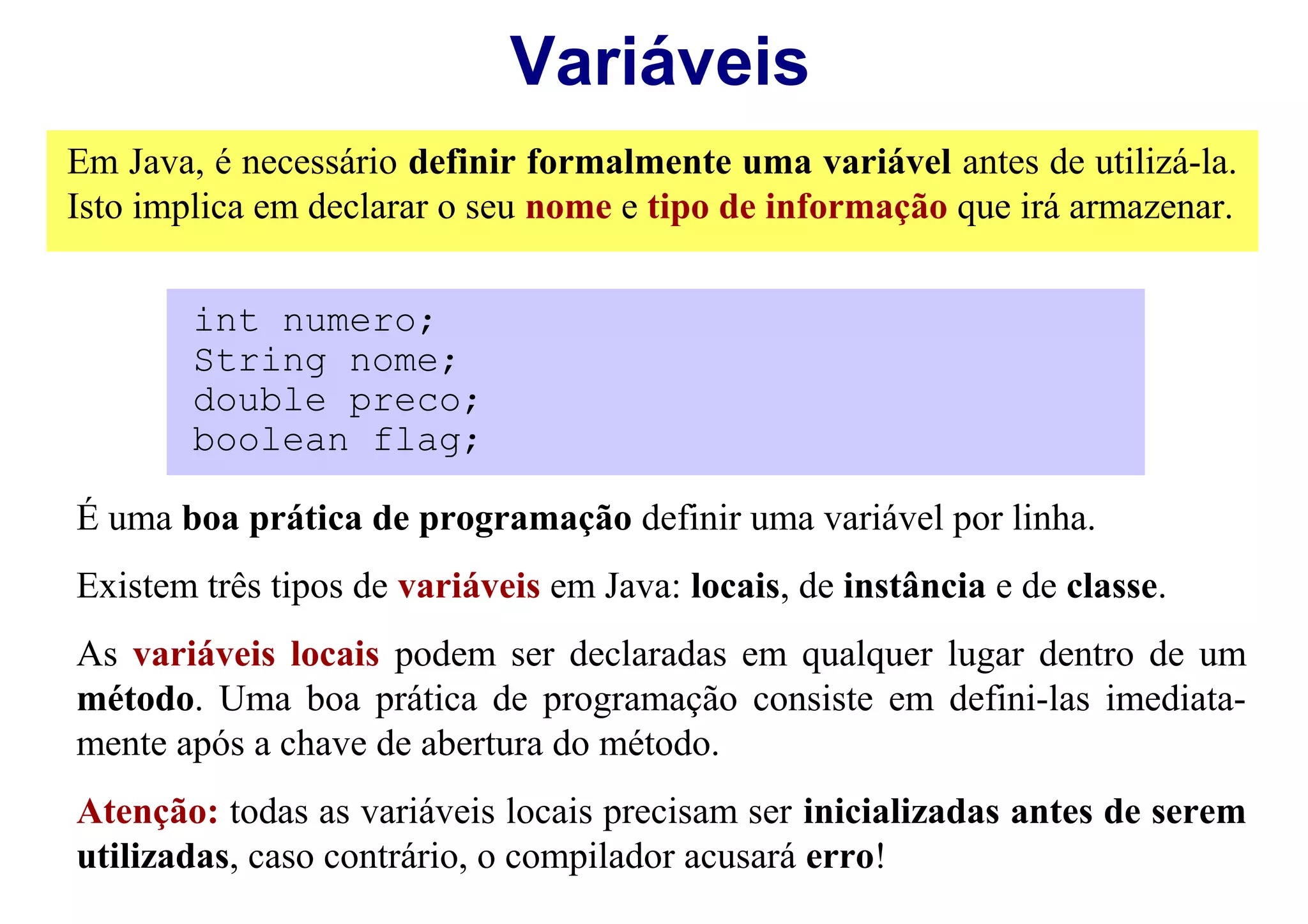 Variáveis
Em Java, é necessário definir formalmente uma variável antes de utilizá-la.
Isto implica em declarar o seu nome e tipo de informação que irá armazenar.


        int numero;
        String nome;
        double preco;
        boolean flag;

É uma boa prática de programação definir uma variável por linha.
Existem três tipos de variáveis em Java: locais, de instância e de classe.
As variáveis locais podem ser declaradas em qualquer lugar dentro de um
método. Uma boa prática de programação consiste em defini-las imediata-
mente após a chave de abertura do método.
Atenção: todas as variáveis locais precisam ser inicializadas antes de serem
utilizadas, caso contrário, o compilador acusará erro!
 