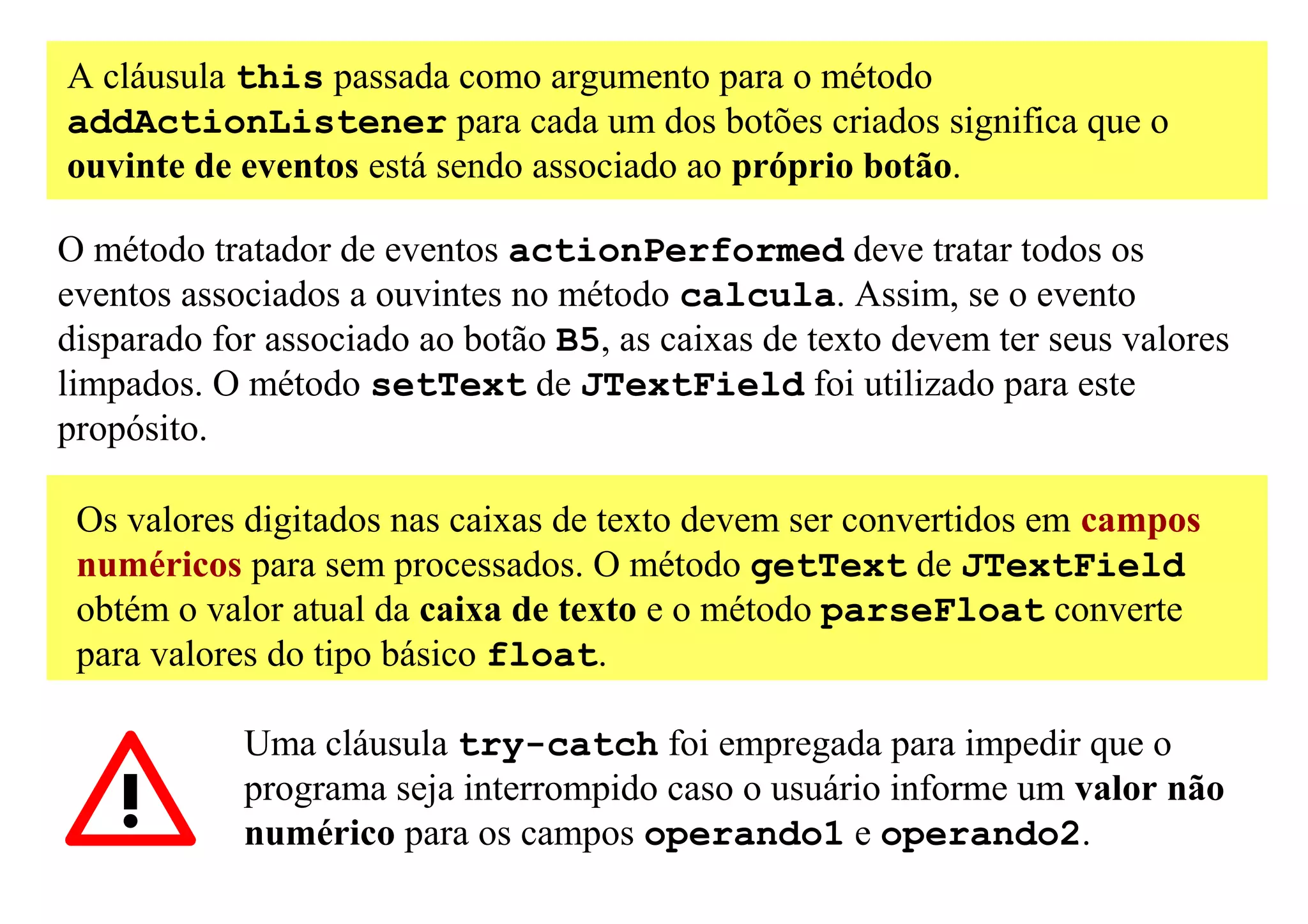 A cláusula this passada como argumento para o método
addActionListener para cada um dos botões criados significa que o
ouvinte de eventos está sendo associado ao próprio botão.

O método tratador de eventos actionPerformed deve tratar todos os
eventos associados a ouvintes no método calcula. Assim, se o evento
disparado for associado ao botão B5, as caixas de texto devem ter seus valores
limpados. O método setText de JTextField foi utilizado para este
propósito.

 Os valores digitados nas caixas de texto devem ser convertidos em campos
 numéricos para sem processados. O método getText de JTextField
 obtém o valor atual da caixa de texto e o método parseFloat converte
 para valores do tipo básico float.

            Uma cláusula try-catch foi empregada para impedir que o
            programa seja interrompido caso o usuário informe um valor não
            numérico para os campos operando1 e operando2.
 