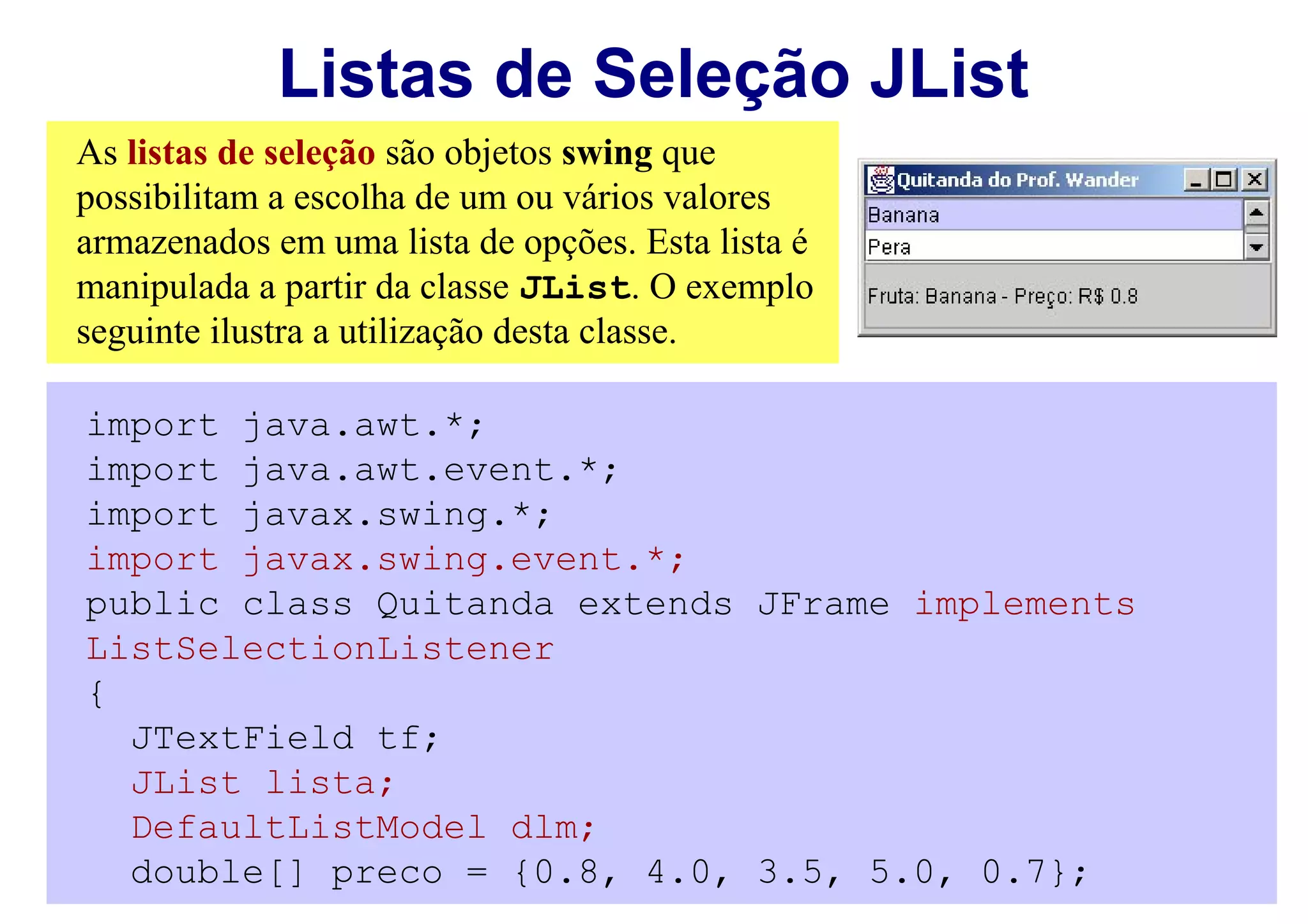 Listas de Seleção JList
As listas de seleção são objetos swing que
possibilitam a escolha de um ou vários valores
armazenados em uma lista de opções. Esta lista é
manipulada a partir da classe JList. O exemplo
seguinte ilustra a utilização desta classe.

import java.awt.*;
import java.awt.event.*;
import javax.swing.*;
import javax.swing.event.*;
public class Quitanda extends JFrame implements
ListSelectionListener
{
  JTextField tf;
  JList lista;
  DefaultListModel dlm;
  double[] preco = {0.8, 4.0, 3.5, 5.0, 0.7};
 
