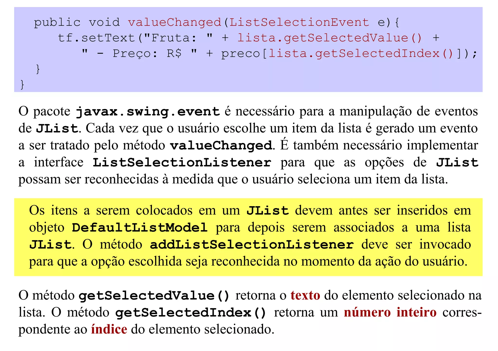 public void valueChanged(ListSelectionEvent e){
       tf.setText("Fruta: " + lista.getSelectedValue() +
          " - Preço: R$ " + preco[lista.getSelectedIndex()]);
    }
}

O pacote javax.swing.event é necessário para a manipulação de eventos
de JList. Cada vez que o usuário escolhe um item da lista é gerado um evento
a ser tratado pelo método valueChanged. É também necessário implementar
a interface ListSelectionListener para que as opções de JList
possam ser reconhecidas à medida que o usuário seleciona um item da lista.

    Os itens a serem colocados em um JList devem antes ser inseridos em
    objeto DefaultListModel para depois serem associados a uma lista
    JList. O método addListSelectionListener deve ser invocado
    para que a opção escolhida seja reconhecida no momento da ação do usuário.

O método getSelectedValue() retorna o texto do elemento selecionado na
lista. O método getSelectedIndex() retorna um número inteiro corres-
pondente ao índice do elemento selecionado.
 