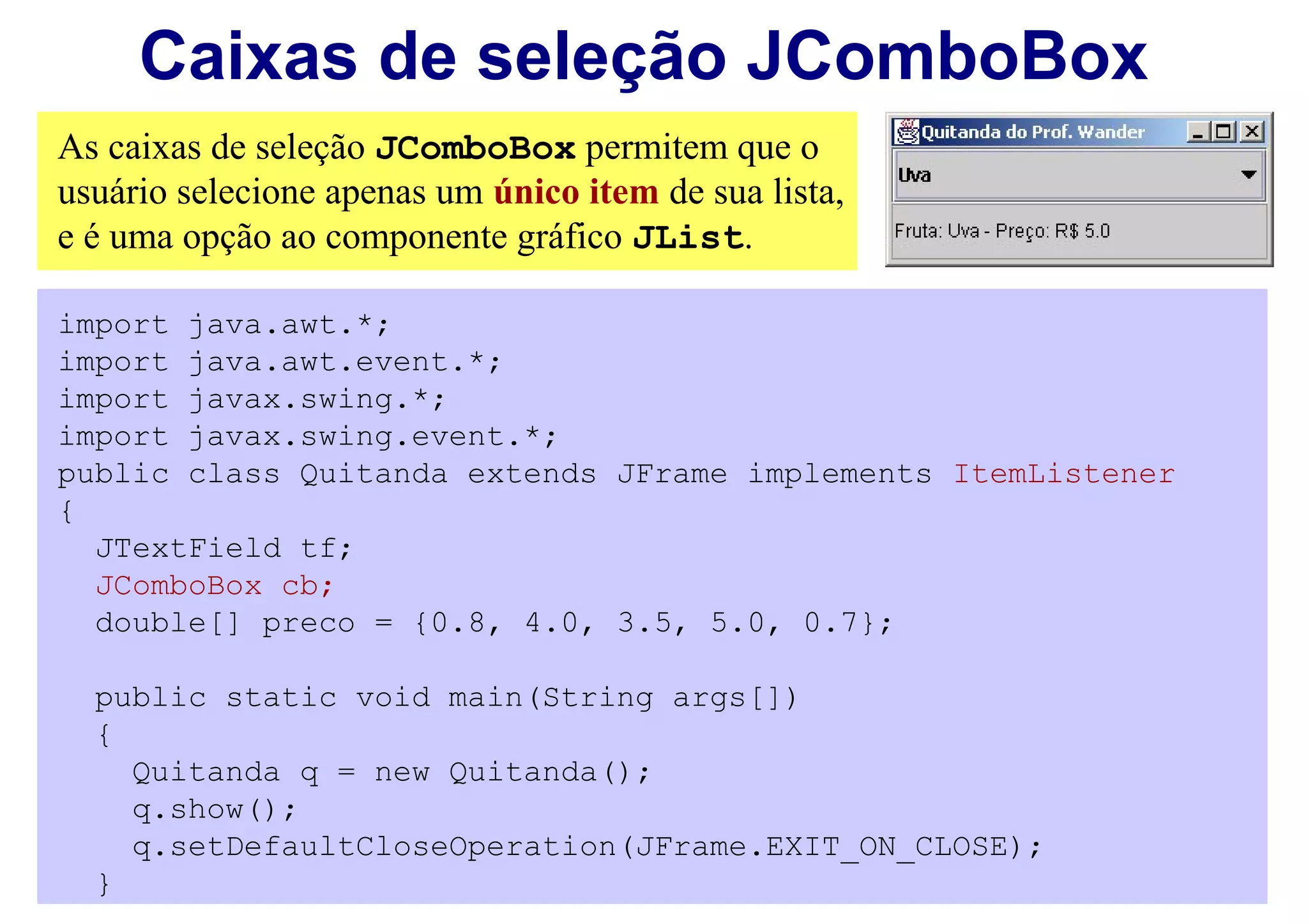 Caixas de seleção JComboBox
As caixas de seleção JComboBox permitem que o
usuário selecione apenas um único item de sua lista,
e é uma opção ao componente gráfico JList.

import java.awt.*;
import java.awt.event.*;
import javax.swing.*;
import javax.swing.event.*;
public class Quitanda extends JFrame implements ItemListener
{
  JTextField tf;
  JComboBox cb;
  double[] preco = {0.8, 4.0, 3.5, 5.0, 0.7};

  public static void main(String args[])
  {
    Quitanda q = new Quitanda();
    q.show();
    q.setDefaultCloseOperation(JFrame.EXIT_ON_CLOSE);
  }
 