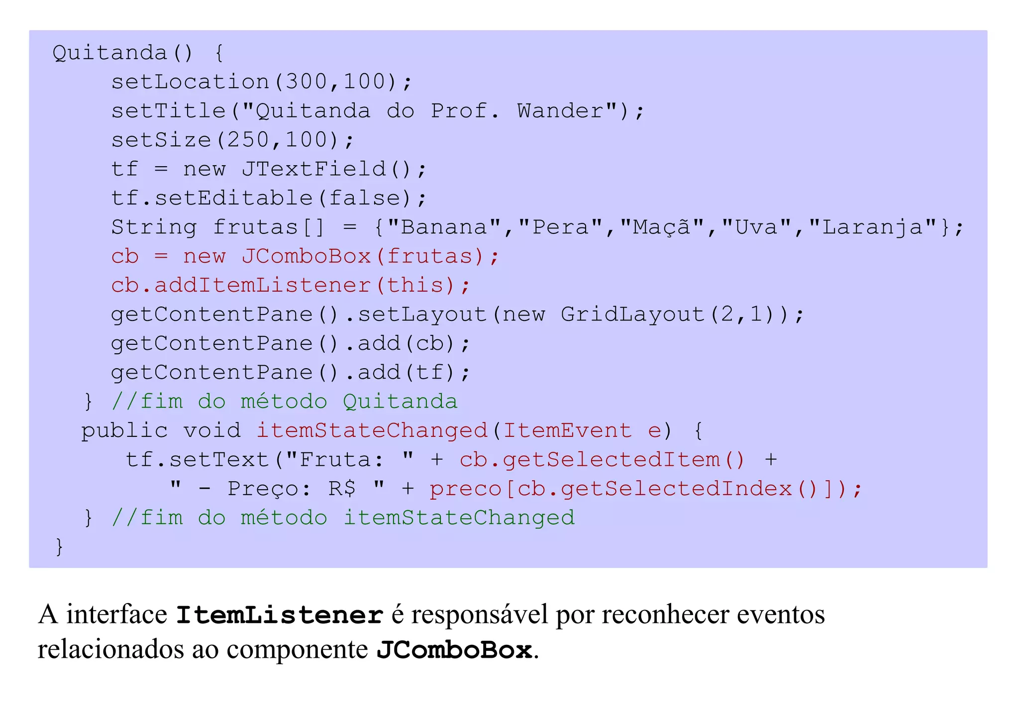 Quitanda() {
     setLocation(300,100);
     setTitle("Quitanda do Prof. Wander");
     setSize(250,100);
     tf = new JTextField();
     tf.setEditable(false);
     String frutas[] = {"Banana","Pera","Maçã","Uva","Laranja"};
     cb = new JComboBox(frutas);
     cb.addItemListener(this);
     getContentPane().setLayout(new GridLayout(2,1));
     getContentPane().add(cb);
     getContentPane().add(tf);
   } //fim do método Quitanda
   public void itemStateChanged(ItemEvent e) {
      tf.setText("Fruta: " + cb.getSelectedItem() +
         " - Preço: R$ " + preco[cb.getSelectedIndex()]);
   } //fim do método itemStateChanged
 }

A interface ItemListener é responsável por reconhecer eventos
relacionados ao componente JComboBox.
 