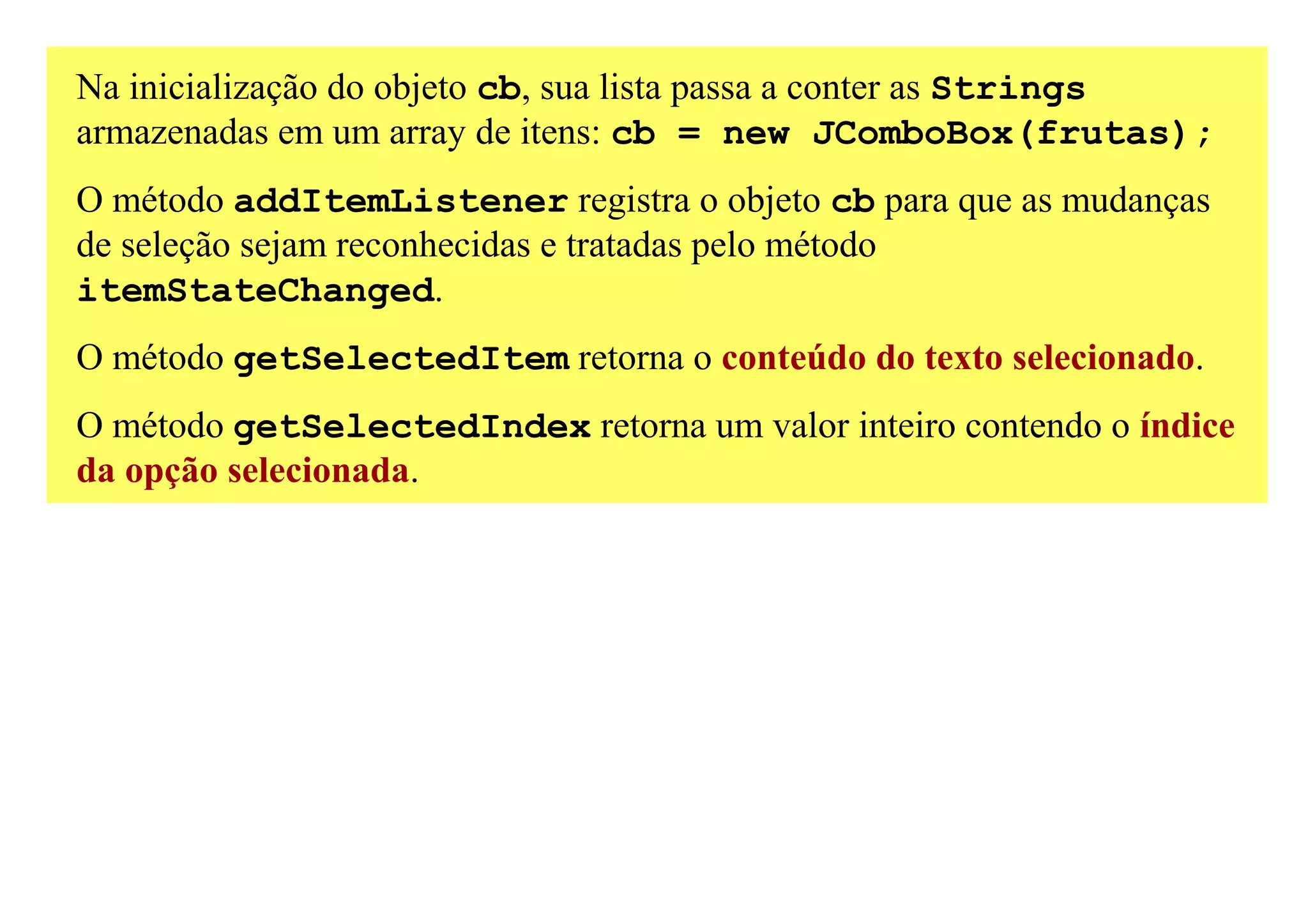 Na inicialização do objeto cb, sua lista passa a conter as Strings
armazenadas em um array de itens: cb = new JComboBox(frutas);
O método addItemListener registra o objeto cb para que as mudanças
de seleção sejam reconhecidas e tratadas pelo método
itemStateChanged.
O método getSelectedItem retorna o conteúdo do texto selecionado.
O método getSelectedIndex retorna um valor inteiro contendo o índice
da opção selecionada.
 