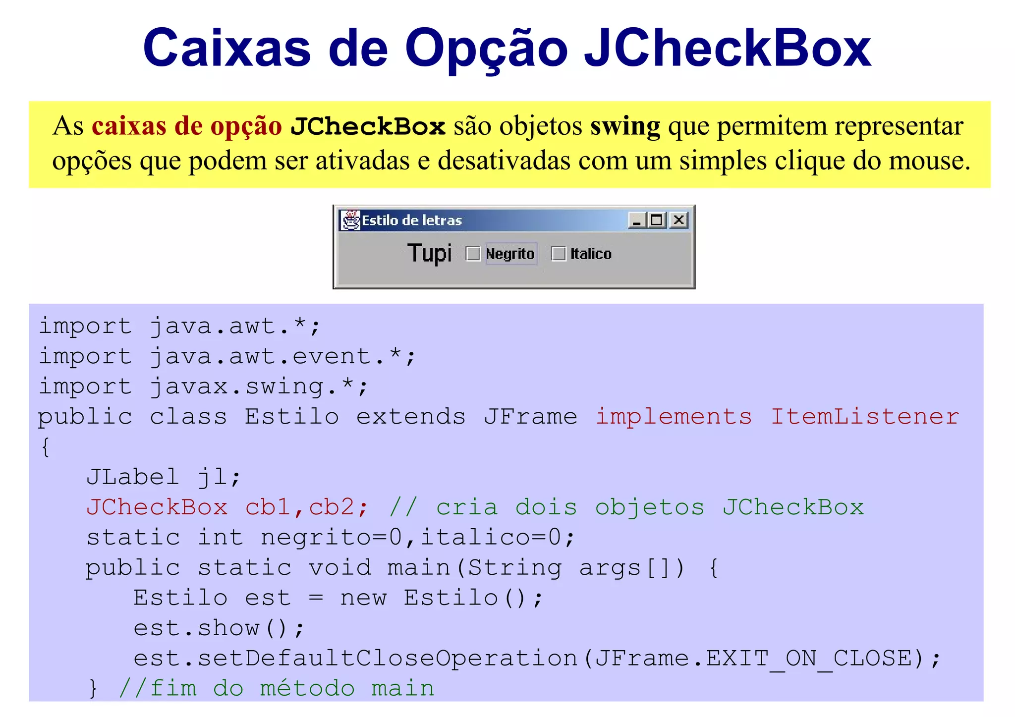 Caixas de Opção JCheckBox
As caixas de opção JCheckBox são objetos swing que permitem representar
opções que podem ser ativadas e desativadas com um simples clique do mouse.




import java.awt.*;
import java.awt.event.*;
import javax.swing.*;
public class Estilo extends JFrame implements ItemListener
{
   JLabel jl;
   JCheckBox cb1,cb2; // cria dois objetos JCheckBox
   static int negrito=0,italico=0;
   public static void main(String args[]) {
      Estilo est = new Estilo();
      est.show();
      est.setDefaultCloseOperation(JFrame.EXIT_ON_CLOSE);
   } //fim do método main
 