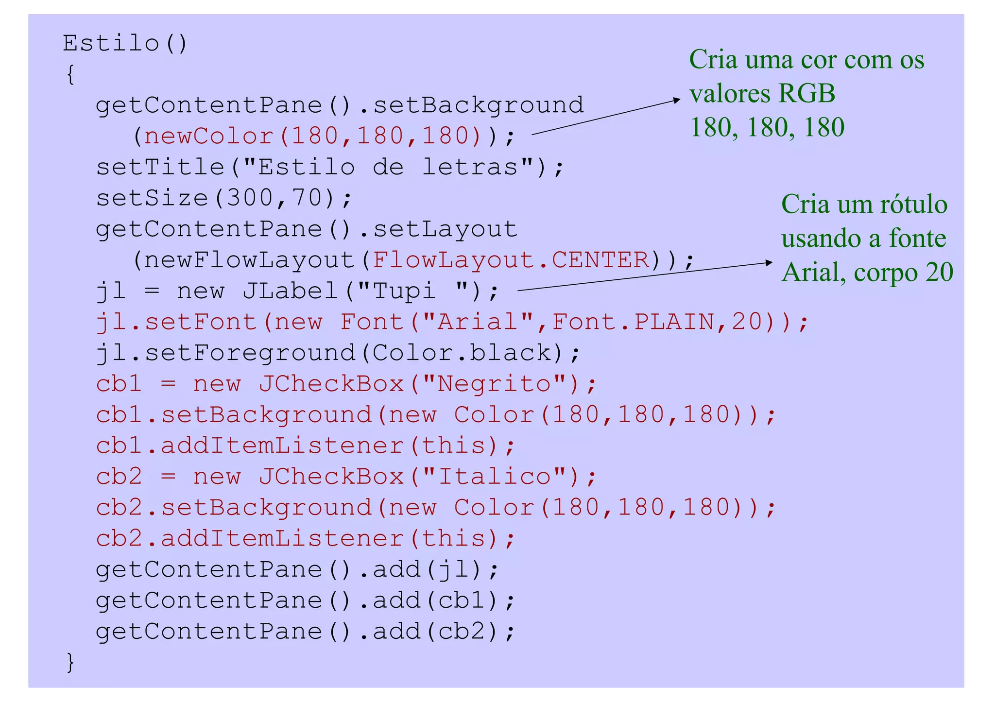 Estilo()
{                                     Cria uma cor com os
  getContentPane().setBackground      valores RGB
    (newColor(180,180,180));          180, 180, 180
  setTitle("Estilo de letras");
  setSize(300,70);                            Cria um rótulo
  getContentPane().setLayout                  usando a fonte
    (newFlowLayout(FlowLayout.CENTER));
                                              Arial, corpo 20
  jl = new JLabel("Tupi ");
  jl.setFont(new Font("Arial",Font.PLAIN,20));
  jl.setForeground(Color.black);
  cb1 = new JCheckBox("Negrito");
  cb1.setBackground(new Color(180,180,180));
  cb1.addItemListener(this);
  cb2 = new JCheckBox("Italico");
  cb2.setBackground(new Color(180,180,180));
  cb2.addItemListener(this);
  getContentPane().add(jl);
  getContentPane().add(cb1);
  getContentPane().add(cb2);
}
 