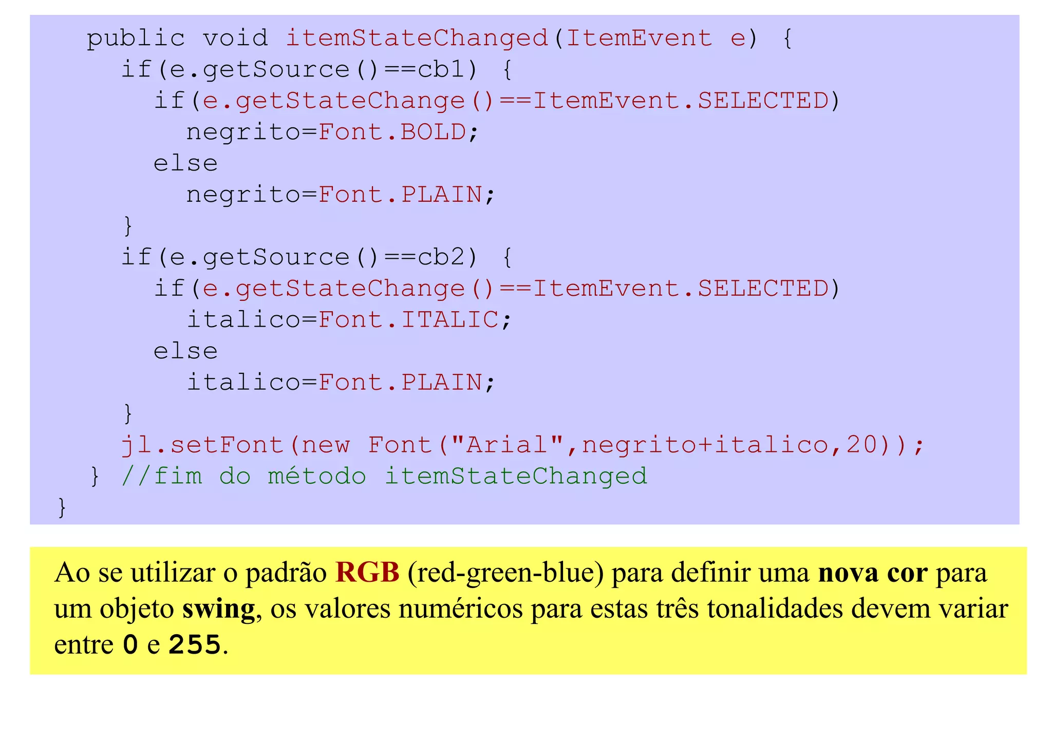 public void itemStateChanged(ItemEvent e) {
      if(e.getSource()==cb1) {
        if(e.getStateChange()==ItemEvent.SELECTED)
          negrito=Font.BOLD;
        else
          negrito=Font.PLAIN;
      }
      if(e.getSource()==cb2) {
        if(e.getStateChange()==ItemEvent.SELECTED)
          italico=Font.ITALIC;
        else
          italico=Font.PLAIN;
      }
      jl.setFont(new Font("Arial",negrito+italico,20));
    } //fim do método itemStateChanged
}

Ao se utilizar o padrão RGB (red-green-blue) para definir uma nova cor para
um objeto swing, os valores numéricos para estas três tonalidades devem variar
entre 0 e 255.
 