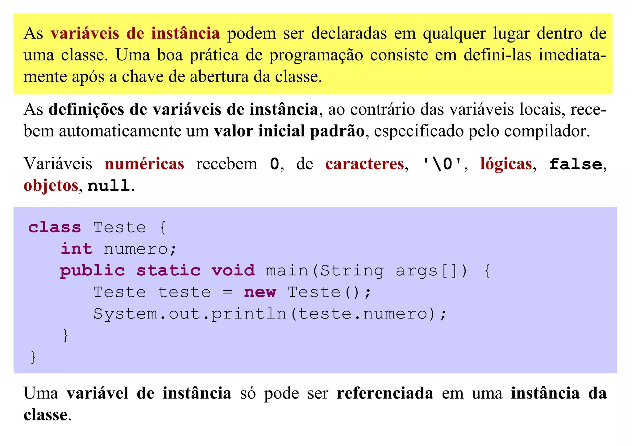 As variáveis de instância podem ser declaradas em qualquer lugar dentro de
uma classe. Uma boa prática de programação consiste em defini-las imediata-
mente após a chave de abertura da classe.
As definições de variáveis de instância, ao contrário das variáveis locais, rece-
bem automaticamente um valor inicial padrão, especificado pelo compilador.
Variáveis numéricas recebem 0, de caracteres, '0', lógicas, false,
objetos, null.

class Teste {
   int numero;
   public static void main(String args[]) {
      Teste teste = new Teste();
      System.out.println(teste.numero);
   }
}

Uma variável de instância só pode ser referenciada em uma instância da
classe.
 