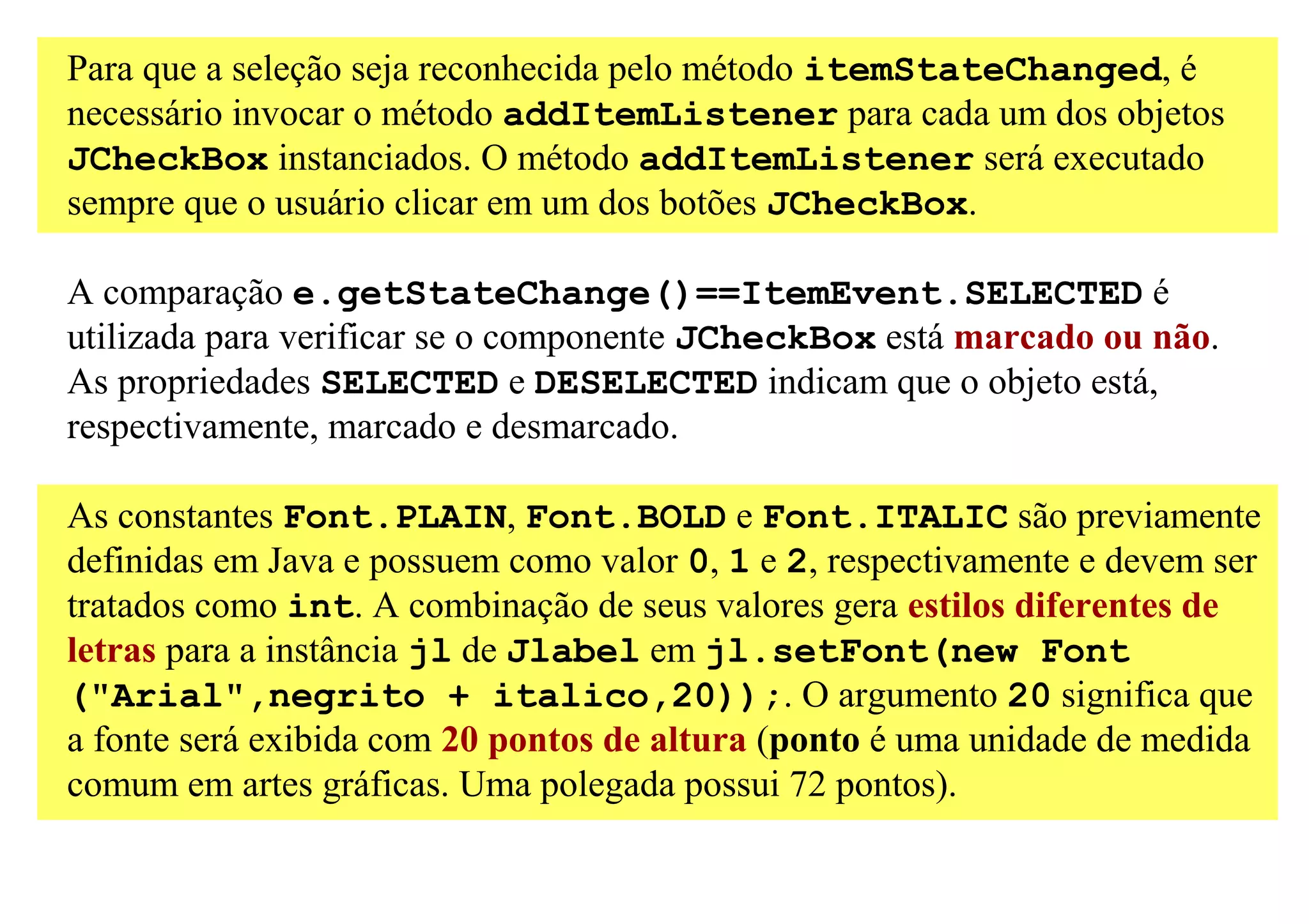 Para que a seleção seja reconhecida pelo método itemStateChanged, é
necessário invocar o método addItemListener para cada um dos objetos
JCheckBox instanciados. O método addItemListener será executado
sempre que o usuário clicar em um dos botões JCheckBox.

A comparação e.getStateChange()==ItemEvent.SELECTED é
utilizada para verificar se o componente JCheckBox está marcado ou não.
As propriedades SELECTED e DESELECTED indicam que o objeto está,
respectivamente, marcado e desmarcado.

As constantes Font.PLAIN, Font.BOLD e Font.ITALIC são previamente
definidas em Java e possuem como valor 0, 1 e 2, respectivamente e devem ser
tratados como int. A combinação de seus valores gera estilos diferentes de
letras para a instância jl de Jlabel em jl.setFont(new Font
("Arial",negrito + italico,20));. O argumento 20 significa que
a fonte será exibida com 20 pontos de altura (ponto é uma unidade de medida
comum em artes gráficas. Uma polegada possui 72 pontos).
 