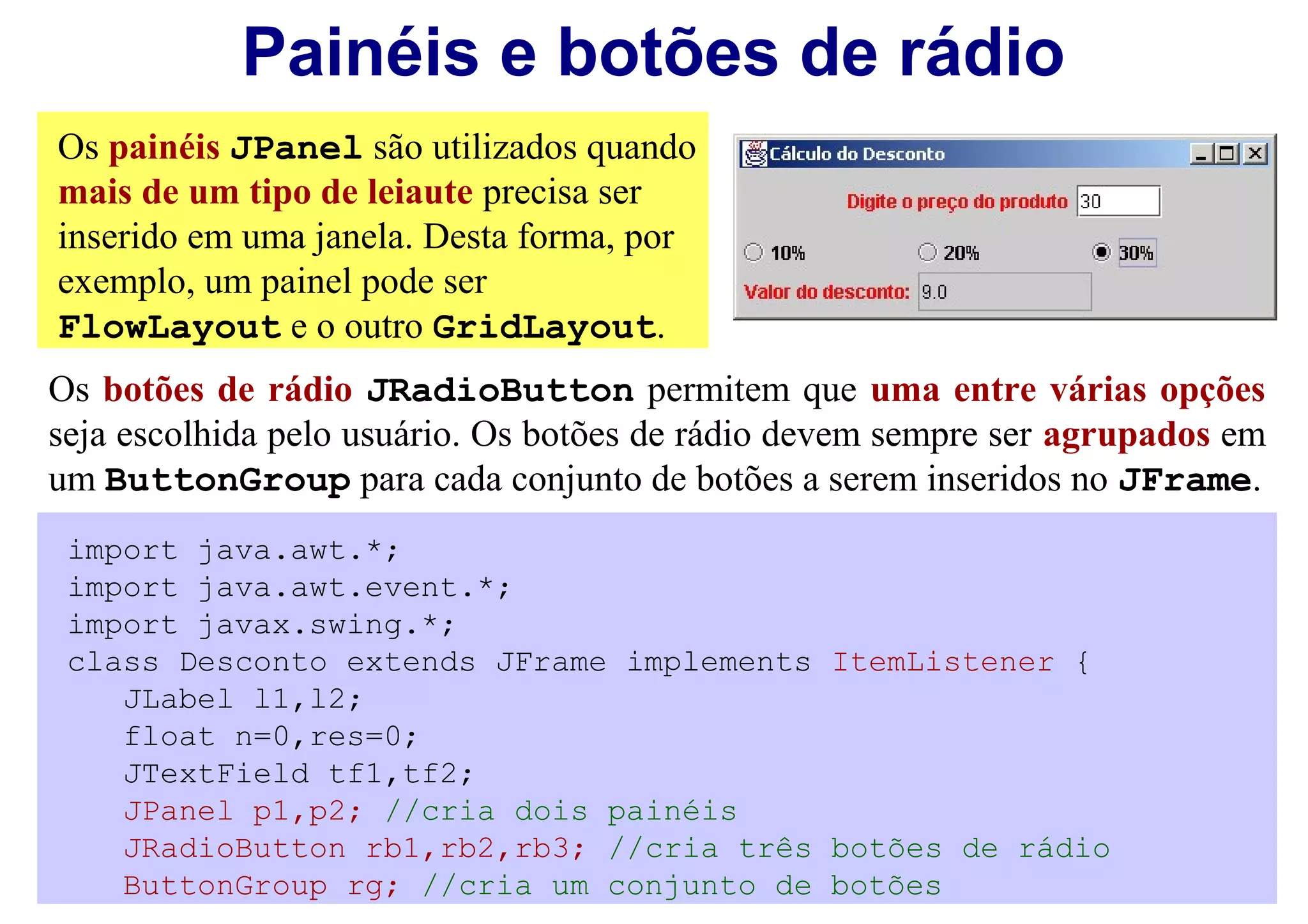 Painéis e botões de rádio
Os painéis JPanel são utilizados quando
mais de um tipo de leiaute precisa ser
inserido em uma janela. Desta forma, por
exemplo, um painel pode ser
FlowLayout e o outro GridLayout.
Os botões de rádio JRadioButton permitem que uma entre várias opções
seja escolhida pelo usuário. Os botões de rádio devem sempre ser agrupados em
um ButtonGroup para cada conjunto de botões a serem inseridos no JFrame.
 import java.awt.*;
 import java.awt.event.*;
 import javax.swing.*;
 class Desconto extends JFrame implements ItemListener {
    JLabel l1,l2;
    float n=0,res=0;
    JTextField tf1,tf2;
    JPanel p1,p2; //cria dois painéis
    JRadioButton rb1,rb2,rb3; //cria três botões de rádio
    ButtonGroup rg; //cria um conjunto de botões
 