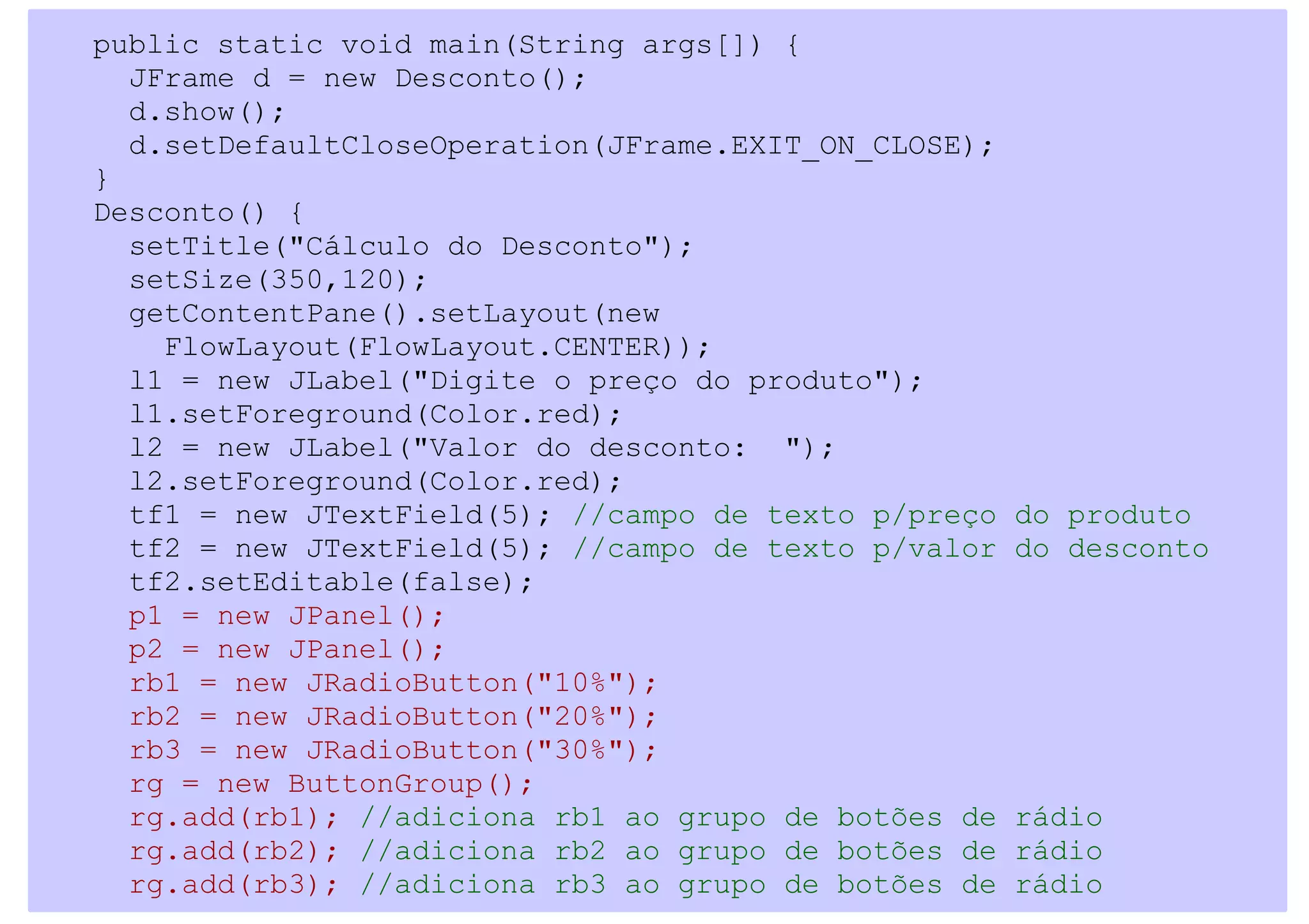 public static void main(String args[]) {
  JFrame d = new Desconto();
  d.show();
  d.setDefaultCloseOperation(JFrame.EXIT_ON_CLOSE);
}
Desconto() {
  setTitle("Cálculo do Desconto");
  setSize(350,120);
  getContentPane().setLayout(new
    FlowLayout(FlowLayout.CENTER));
  l1 = new JLabel("Digite o preço do produto");
  l1.setForeground(Color.red);
  l2 = new JLabel("Valor do desconto: ");
  l2.setForeground(Color.red);
  tf1 = new JTextField(5); //campo de texto p/preço   do produto
  tf2 = new JTextField(5); //campo de texto p/valor   do desconto
  tf2.setEditable(false);
  p1 = new JPanel();
  p2 = new JPanel();
  rb1 = new JRadioButton("10%");
  rb2 = new JRadioButton("20%");
  rb3 = new JRadioButton("30%");
  rg = new ButtonGroup();
  rg.add(rb1); //adiciona rb1 ao grupo de botões de   rádio
  rg.add(rb2); //adiciona rb2 ao grupo de botões de   rádio
  rg.add(rb3); //adiciona rb3 ao grupo de botões de   rádio
 