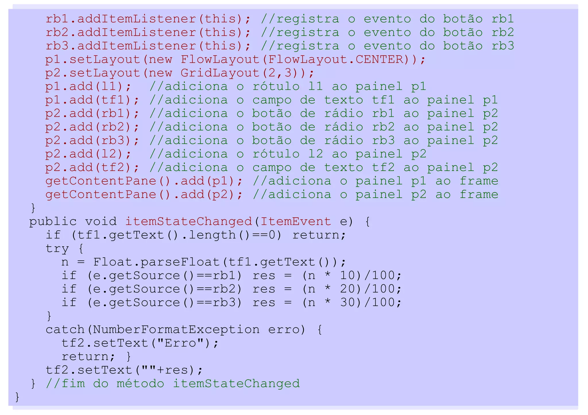 rb1.addItemListener(this); //registra o evento do botão rb1
      rb2.addItemListener(this); //registra o evento do botão rb2
      rb3.addItemListener(this); //registra o evento do botão rb3
      p1.setLayout(new FlowLayout(FlowLayout.CENTER));
      p2.setLayout(new GridLayout(2,3));
      p1.add(l1); //adiciona o rótulo l1 ao painel p1
      p1.add(tf1); //adiciona o campo de texto tf1 ao painel p1
      p2.add(rb1); //adiciona o botão de rádio rb1 ao painel p2
      p2.add(rb2); //adiciona o botão de rádio rb2 ao painel p2
      p2.add(rb3); //adiciona o botão de rádio rb3 ao painel p2
      p2.add(l2); //adiciona o rótulo l2 ao painel p2
      p2.add(tf2); //adiciona o campo de texto tf2 ao painel p2
      getContentPane().add(p1); //adiciona o painel p1 ao frame
      getContentPane().add(p2); //adiciona o painel p2 ao frame
    }
    public void itemStateChanged(ItemEvent e) {
      if (tf1.getText().length()==0) return;
      try {
        n = Float.parseFloat(tf1.getText());
        if (e.getSource()==rb1) res = (n * 10)/100;
        if (e.getSource()==rb2) res = (n * 20)/100;
        if (e.getSource()==rb3) res = (n * 30)/100;
      }
      catch(NumberFormatException erro) {
        tf2.setText("Erro");
        return; }
      tf2.setText(""+res);
    } //fim do método itemStateChanged
}
 