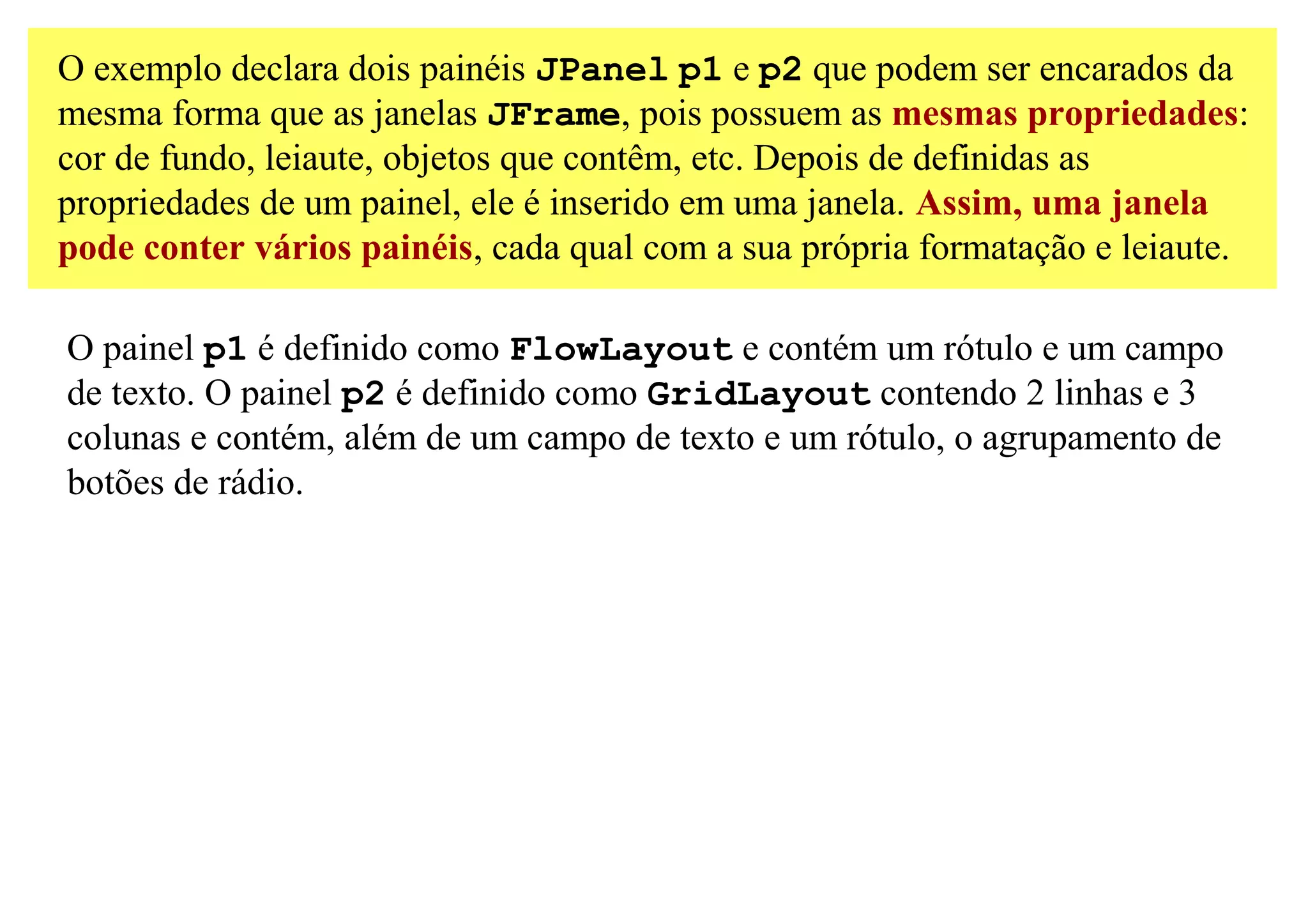 O exemplo declara dois painéis JPanel p1 e p2 que podem ser encarados da
mesma forma que as janelas JFrame, pois possuem as mesmas propriedades:
cor de fundo, leiaute, objetos que contêm, etc. Depois de definidas as
propriedades de um painel, ele é inserido em uma janela. Assim, uma janela
pode conter vários painéis, cada qual com a sua própria formatação e leiaute.

O painel p1 é definido como FlowLayout e contém um rótulo e um campo
de texto. O painel p2 é definido como GridLayout contendo 2 linhas e 3
colunas e contém, além de um campo de texto e um rótulo, o agrupamento de
botões de rádio.
 