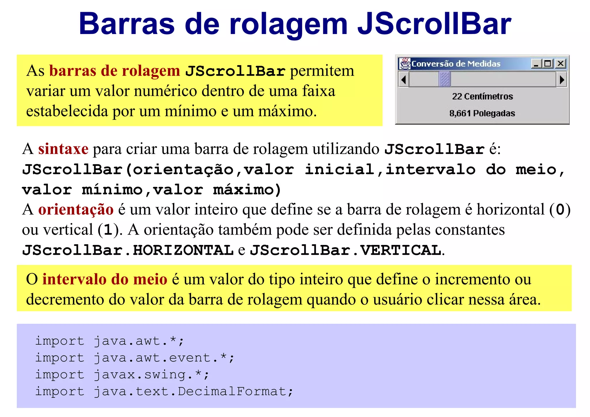 Barras de rolagem JScrollBar
As barras de rolagem JScrollBar permitem
variar um valor numérico dentro de uma faixa
estabelecida por um mínimo e um máximo.

A sintaxe para criar uma barra de rolagem utilizando JScrollBar é:
JScrollBar(orientação,valor inicial,intervalo do meio,
valor mínimo,valor máximo)
A orientação é um valor inteiro que define se a barra de rolagem é horizontal (0)
ou vertical (1). A orientação também pode ser definida pelas constantes
JScrollBar.HORIZONTAL e JScrollBar.VERTICAL.
O intervalo do meio é um valor do tipo inteiro que define o incremento ou
decremento do valor da barra de rolagem quando o usuário clicar nessa área.

 import   java.awt.*;
 import   java.awt.event.*;
 import   javax.swing.*;
 import   java.text.DecimalFormat;
 