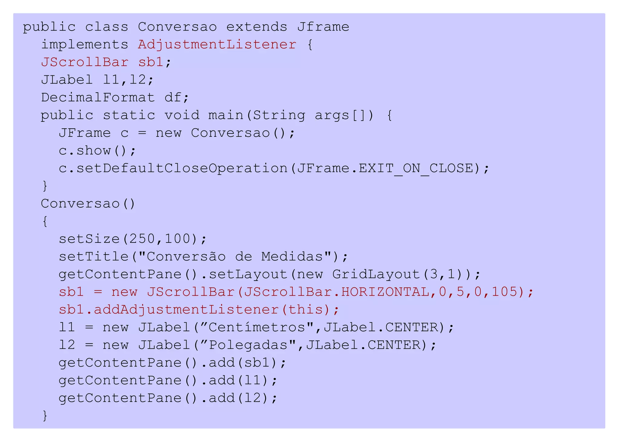 public class Conversao extends Jframe
  implements AdjustmentListener {
  JScrollBar sb1;
  JLabel l1,l2;
  DecimalFormat df;
  public static void main(String args[]) {
    JFrame c = new Conversao();
    c.show();
    c.setDefaultCloseOperation(JFrame.EXIT_ON_CLOSE);
  }
  Conversao()
  {
    setSize(250,100);
    setTitle("Conversão de Medidas");
    getContentPane().setLayout(new GridLayout(3,1));
    sb1 = new JScrollBar(JScrollBar.HORIZONTAL,0,5,0,105);
    sb1.addAdjustmentListener(this);
    l1 = new JLabel(”Centímetros",JLabel.CENTER);
    l2 = new JLabel(”Polegadas",JLabel.CENTER);
    getContentPane().add(sb1);
    getContentPane().add(l1);
    getContentPane().add(l2);
  }
 