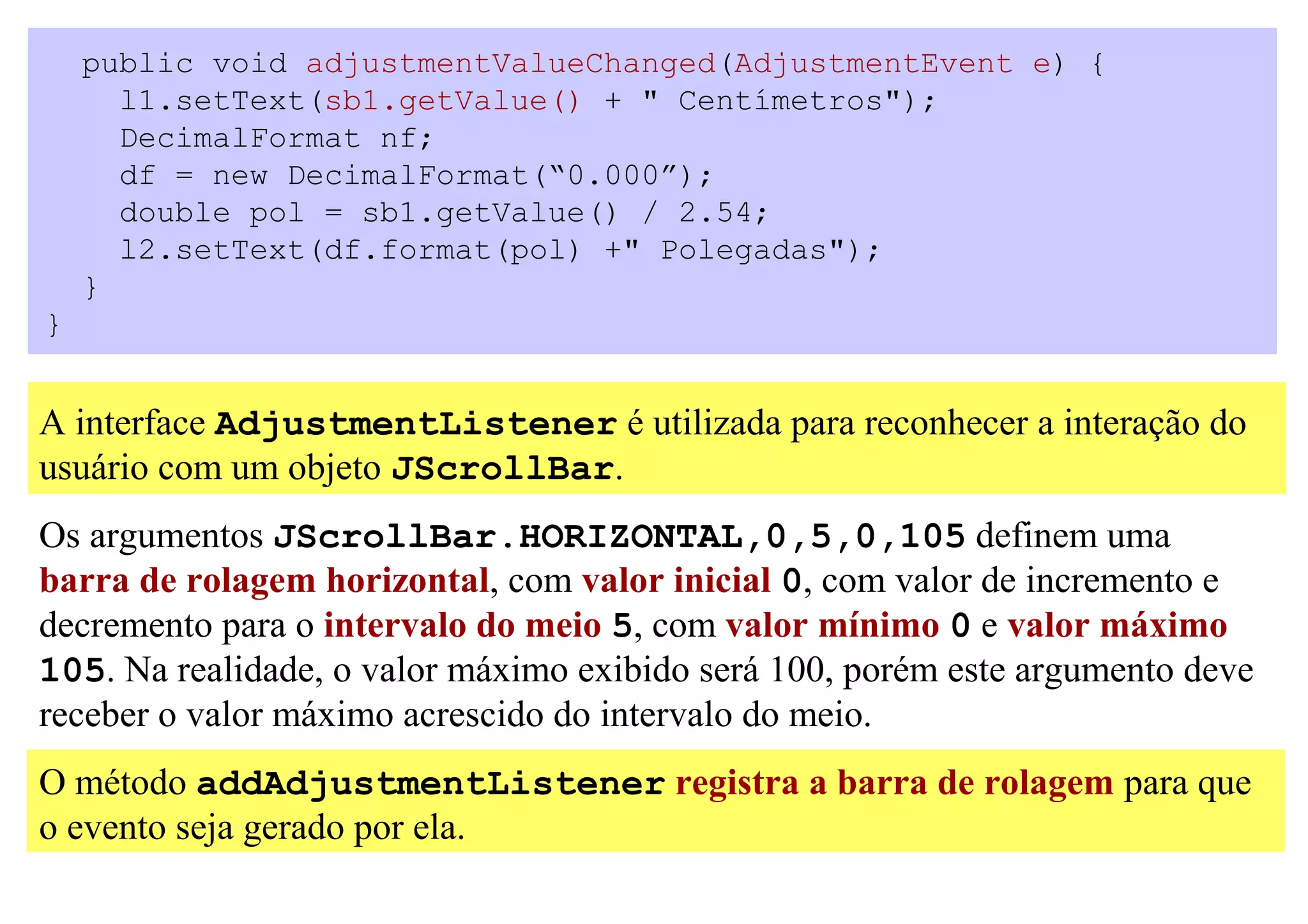 public void adjustmentValueChanged(AdjustmentEvent e) {
      l1.setText(sb1.getValue() + " Centímetros");
      DecimalFormat nf;
      df = new DecimalFormat(“0.000”);
      double pol = sb1.getValue() / 2.54;
      l2.setText(df.format(pol) +" Polegadas");
    }
}


A interface AdjustmentListener é utilizada para reconhecer a interação do
usuário com um objeto JScrollBar.
Os argumentos JScrollBar.HORIZONTAL,0,5,0,105 definem uma
barra de rolagem horizontal, com valor inicial 0, com valor de incremento e
decremento para o intervalo do meio 5, com valor mínimo 0 e valor máximo
105. Na realidade, o valor máximo exibido será 100, porém este argumento deve
receber o valor máximo acrescido do intervalo do meio.
O método addAdjustmentListener registra a barra de rolagem para que
o evento seja gerado por ela.
 