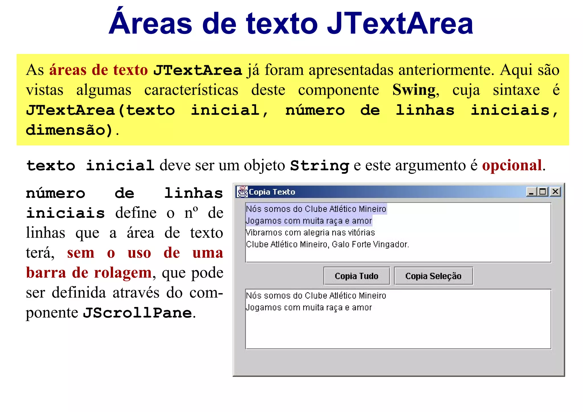 Áreas de texto JTextArea
As áreas de texto JTextArea já foram apresentadas anteriormente. Aqui são
vistas algumas características deste componente Swing, cuja sintaxe é
JTextArea(texto inicial, número de linhas iniciais,
dimensão).

texto inicial deve ser um objeto String e este argumento é opcional.
número       de      linhas
iniciais define o nº de
linhas que a área de texto
terá, sem o uso de uma
barra de rolagem, que pode
ser definida através do com-
ponente JScrollPane.
 