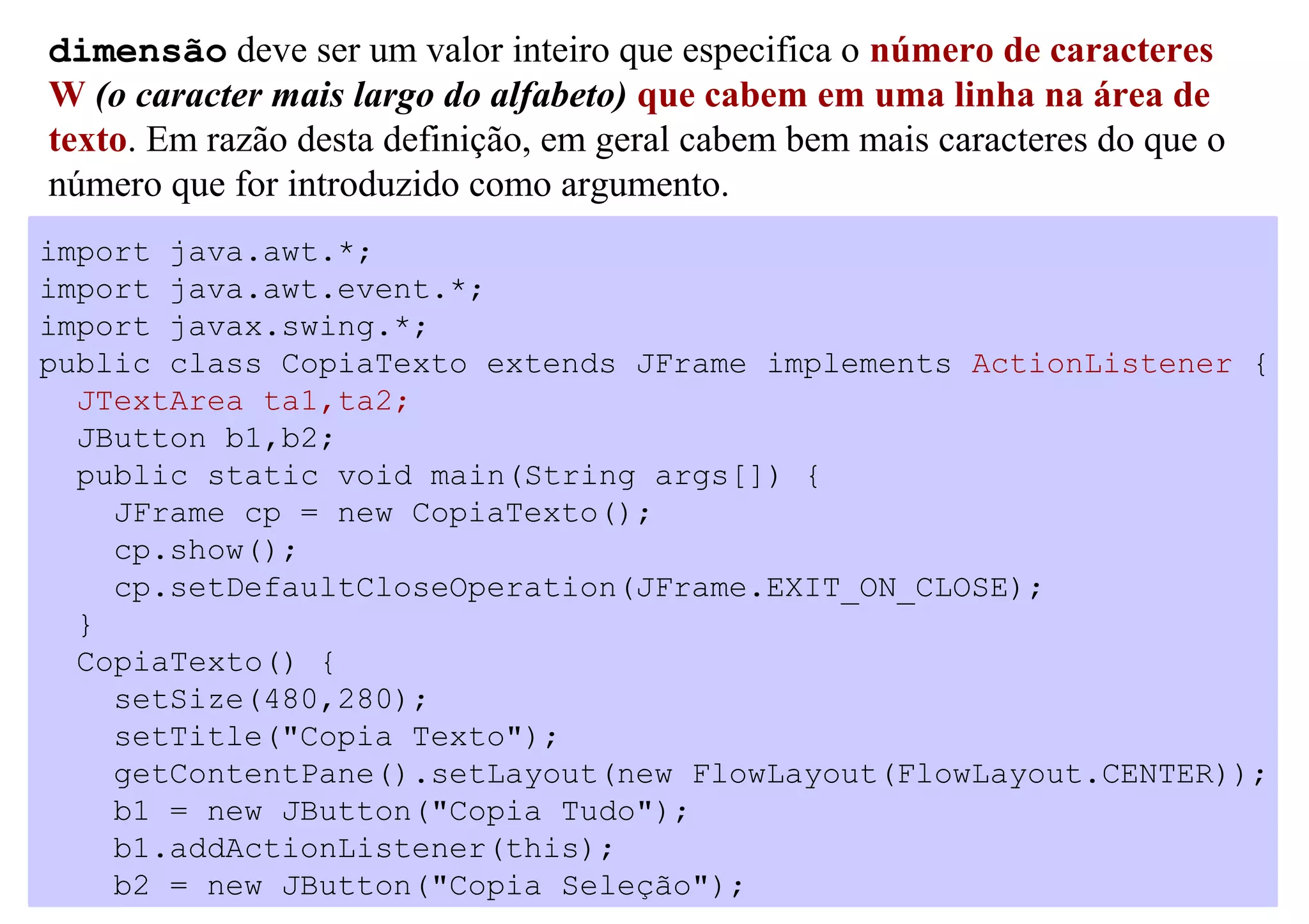 dimensão deve ser um valor inteiro que especifica o número de caracteres
W (o caracter mais largo do alfabeto) que cabem em uma linha na área de
texto. Em razão desta definição, em geral cabem bem mais caracteres do que o
número que for introduzido como argumento.
import java.awt.*;
import java.awt.event.*;
import javax.swing.*;
public class CopiaTexto extends JFrame implements ActionListener {
  JTextArea ta1,ta2;
  JButton b1,b2;
  public static void main(String args[]) {
    JFrame cp = new CopiaTexto();
    cp.show();
    cp.setDefaultCloseOperation(JFrame.EXIT_ON_CLOSE);
  }
  CopiaTexto() {
    setSize(480,280);
    setTitle("Copia Texto");
    getContentPane().setLayout(new FlowLayout(FlowLayout.CENTER));
    b1 = new JButton("Copia Tudo");
    b1.addActionListener(this);
    b2 = new JButton("Copia Seleção");
 